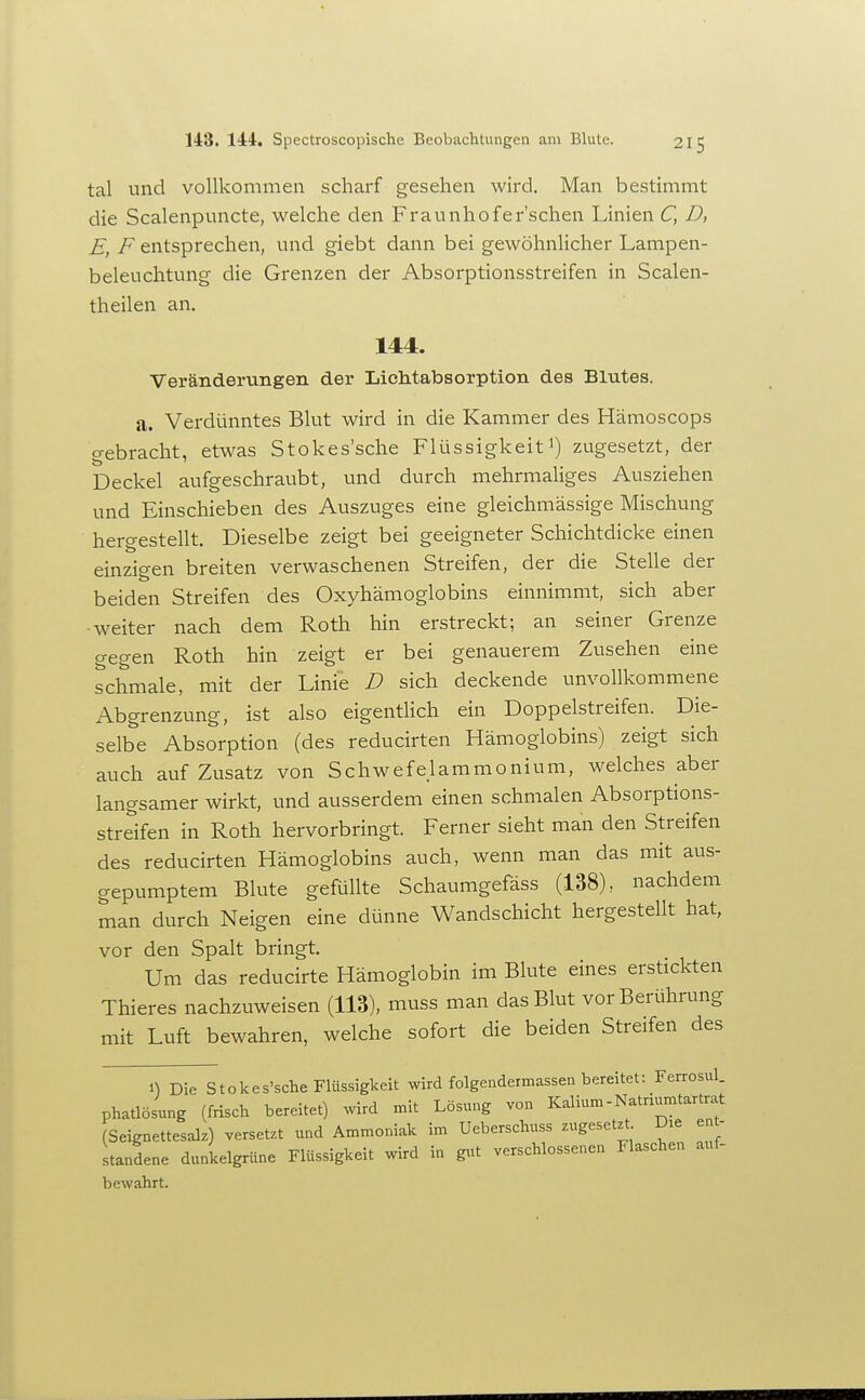tal und vollkommen scharf gesehen wird. Man bestimmt die Scalenpuncte, welche den Fraunhofer'schen Linien C, D, E, F entsprechen, und giebt dann bei gewöhnlicher Lampen- beleuchtung die Grenzen der Absorptionsstreifen in Scalen- theilen an. 144. Veränderungen der Lichtabsorption des Blutes. a. Verdünntes Blut wird in die Kammer des Hämoscops gebracht, etwas Stokes'sche Flüssigkeiti) zugesetzt, der Deckel aufgeschraubt, und durch mehrmaliges Ausziehen und Einschieben des Auszuges eine gleichmässige Mischung hergestellt. Dieselbe zeigt bei geeigneter Schichtdicke einen einzigen breiten verwaschenen Streifen, der die Stelle der beiden Streifen des Oxyhämoglobins einnimmt, sich aber ■weiter nach dem Roth hin erstreckt; an seiner Grenze gegen Roth hin zeigt er bei genauerem Zusehen eine schmale, mit der Linie D sich deckende unvollkommene Abgrenzung, ist also eigentlich ein Doppelstreifen. Die- selbe Absorption (des reducirten Hämoglobins) zeigt sich auch auf Zusatz von Schwefelammonium, welches aber langsamer wirkt, und ausserdem einen schmalen Absorptions- streifen in Roth hervorbringt. Ferner sieht man den Streifen des reducirten Hämoglobins auch, wenn man das mit aus- gepumptem Blute gefüllte Schaumgefäss (138), nachdem man durch Neigen eine dünne Wandschicht hergestellt hat, vor den Spalt bringt. Um das reducirte Hämoglobin im Blute eines erstickten Thieres nachzuweisen (113), muss man das Blut vor Berührung mit Luft bewahren, welche sofort die beiden Streifen des 1^ Die stokes'sche Flüssigkeit wird folgendermassen bereitet: Ferrosul. phatlösung (frisch bereitet) wird mit Lösung von Kalium-Natriumtartrat (Seignettesalz) versetzt und Ammoniak im Ueberschuss zugesetzt Die ent- standene dunkelgrüne Flüssigkeit wird in gut verschlossenen Flaschen auf- bewahrt.