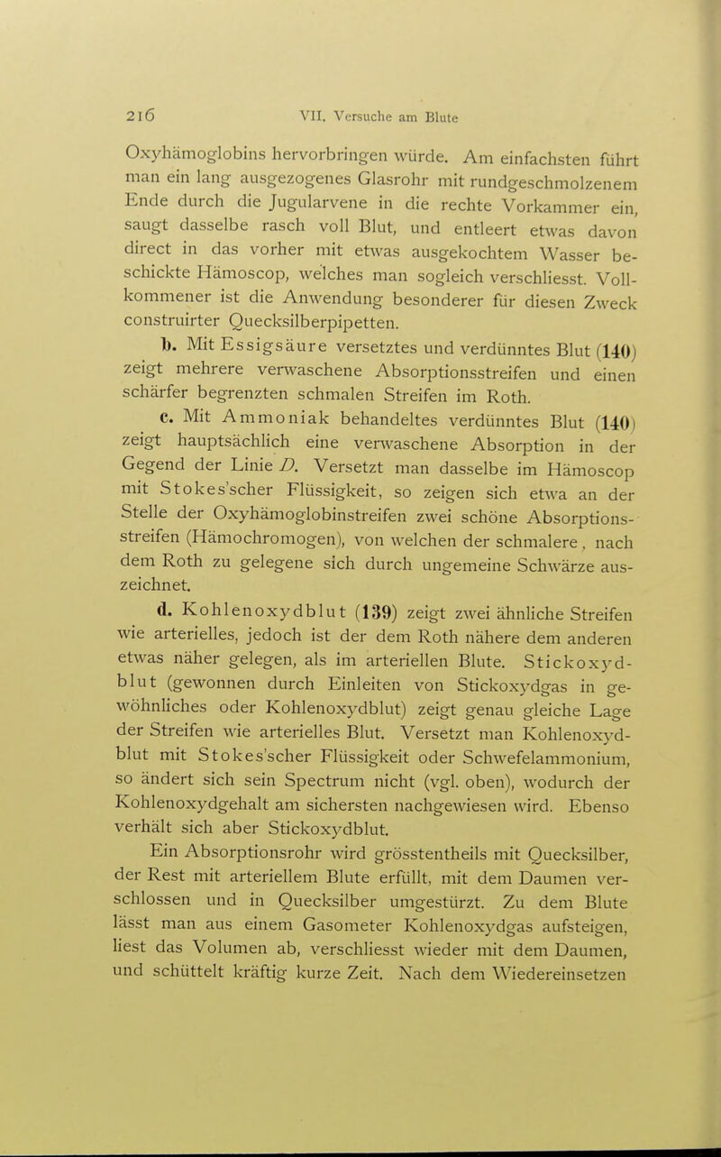 Oxyhämoglobins hervorbringen würde. Am einfachsten führt man ein lang ausgezogenes Glasrohr mit rundgeschmolzenem Ende durch die Jugularvene in die rechte Vorkammer ein, saugt dasselbe rasch voll Blut, und entleert etwas davon direct in das vorher mit etwas ausgekochtem Wasser be- schickte Hämoscop, welches man sogleich verschliesst. Voll- kommener ist die Anwendung besonderer für diesen Zweck construirter Quecksilberpipetten. b. Mit Essigsäure versetztes und verdünntes Blut (140) zeigt mehrere verwaschene Absorptionsstreifen und einen schärfer begrenzten schmalen Streifen im Roth. C. Mit Ammoniak behandeltes verdünntes Blut (140) zeigt hauptsächlich eine verwaschene Absorption in der Gegend der Linie D. Versetzt man dasselbe im Hämoscop mit Stokes'scher Flüssigkeit, so zeigen sich etwa an der Stelle der Oxyhämoglobinstreifen zwei schöne Absorptions- streifen (Hämochromogen), von welchen der schmalere , nach dem Roth zu gelegene sich durch ungemeine Schwärze aus- zeichnet. d. Kohlenoxydblut (139) zeigt zwei ähnliche Streifen wie arterielles, jedoch ist der dem Roth nähere dem anderen etwas näher gelegen, als im arteriellen Blute. Stickoxyd- blut (gewonnen durch Einleiten von Stickoxydgas in ge- wöhnliches oder Kohlenoxydblut) zeigt genau gleiche Lage der Streifen wie arterielles Blut. Versetzt man Kohlenoxyd- blut mit Stokes'scher Flüssigkeit oder Schwefelammonium, so ändert sich sein Spectrum nicht (vgl. oben), wodurch der Kohlenoxydgehalt am sichersten nachgewiesen wird. Ebenso verhält sich aber Stickoxydblut, Ein Absorptionsrohr wird grösstentheils mit Quecksilber, der Rest mit arteriellem Blute erfüllt, mit dem Daumen ver- schlossen und in Quecksilber umgestürzt. Zu dem Blute lässt man aus einem Gasometer Kohlenoxydgas aufsteigen, liest das Volumen ab, verschliesst wieder mit dem Daumen, und schüttelt kräftig kurze Zeit. Nach dem Wiedereinsetzen