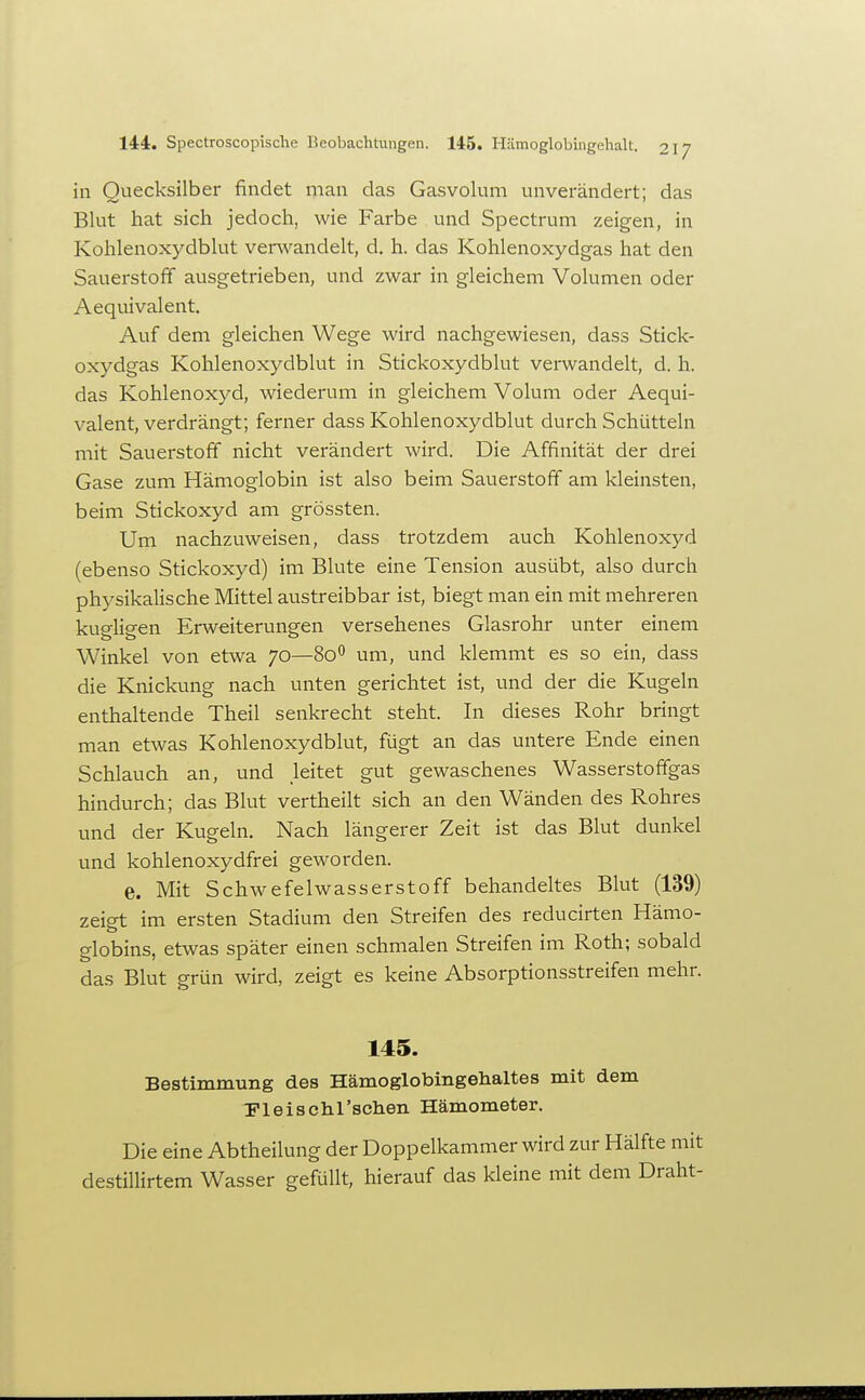 in Quecksilber findet man das Gasvolum unverändert; das Blut hat sich jedoch, wie Farbe und Spectrum zeigen, in Kohlenoxydblut verwandelt, d. h. das Kohlenoxydgas hat den Sauerstoff ausgetrieben, und zwar in gleichem Volumen oder Aequivalent. Auf dem gleichen Wege wird nachgewiesen, dass Stick- oxydgas Kohlenoxydblut in Stickoxydblut verwandelt, d. h. das Kohlenoxyd, wiederum in gleichem Volum oder Aequi- valent, verdrängt; ferner dass Kohlenoxydblut durch Schütteln mit Sauerstoff nicht verändert wird. Die Affinität der drei Gase zum Hämoglobin ist also beim Sauerstoff am kleinsten, beim Stickoxyd am grössten. Um nachzuweisen, dass trotzdem auch Kohlenoxyd (ebenso Stickoxyd) im Blute eine Tension ausübt, also durch physikalische Mittel austreibbar ist, biegt man ein mit mehreren kup-hsren Erweiterungen versehenes Glasrohr unter einem Winkel von etwa 70—80*^ um, und klemmt es so ein, dass die Knickung nach unten gerichtet ist, und der die Kugeln enthaltende Theil senkrecht steht. In dieses Rohr bringt man etwas Kohlenoxydblut, fügt an das untere Ende einen Schlauch an, und leitet gut gewaschenes Wasserstoffgas hindurch; das Blut vertheilt sich an den Wänden des Rohres und der Kugeln. Nach längerer Zeit ist das Blut dunkel und kohlenoxydfrei geworden. e. Mit Schwefelwasserstoff behandeltes Blut (139) zeigt im ersten Stadium den Streifen des reducirten Hämo- globins, etwas später einen schmalen Streifen im Roth; sobald das Blut grün wird, zeigt es keine Absorptionsstreifen mehr. 145. Bestimmung des Hämoglobingehaltes mit dem Fleischl'schen Hämometer. Die eine Abtheilung der Doppelkammer wird zur Hälfte mit destillirtem Wasser gefüllt, hierauf das kleine mit dem Draht-