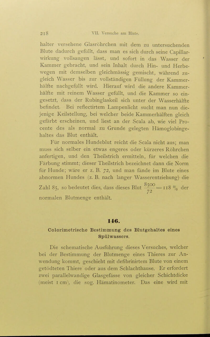 halter versehene Glasröhrchen mit dem zu untersuchenden Bkite dadurch gefüllt, dass man es sich durch seine Capillar- wirkung vollsaugen lässt, und sofort in das Wasser der Kammer gebracht, und sein Inhalt durch Hin- und Herbe- wegen mit demselben gleichmässig gemischt, während zu- gleich Wasser bis zur vollständigen Füllung der Kammer- halfte nachgefüllt wird. Hierauf wird die andere Kammer- hälfte mit reinem Wasser gefüllt, und die Kammer so ein- gesetzt, dass der Rubinglaskeil sich unter der Wasserhälfte befindet. Bei reflectirtem Lampenlicht sucht man nun die- jenige Keilstellung, bei welcher beide Kammerhälften gleich gefärbt erscheinen, und liest an der Scala ab, wie viel Pro- cente des als normal zu Grunde gelegten Hämoglobinge- haltes das Blut enthält. Für normales Hundeblut reicht die Scala nicht aus; man muss sich selber ein etwas engeres oder kürzeres Röhrchen anfertigen, und den Theilstrich ermitteln, für welchen die Färbung stimmt; dieser Theilstrich bezeichnet dann die Norm für Hunde; wäre er z. B. 72, und man fände im Blute eines abnormen Hundes (z. B. nach langer Wasserentziehung) die Zahl 85, so bedeutet dies, dass dieses Blut ^122= j js o/^^ der 72 normalen Blutmenge enthält. 146. Colorimetrische Bestimm-ung des Blutgehaltes eines Spülwassers. Die schematische Ausführung dieses Versuches, welcher bei der Bestimmung der Blutmenge eines Thieres zur An- wendung kommt, geschieht mit defibrinirtem Blute von einem getödteten Thiere oder aus dem Schlachthause. Er erfordert zwei parallelwandige Glasgefässe von gleicher Schichtdicke (meist I cm\ die sog. Hämatinometer. Das eine wird mit