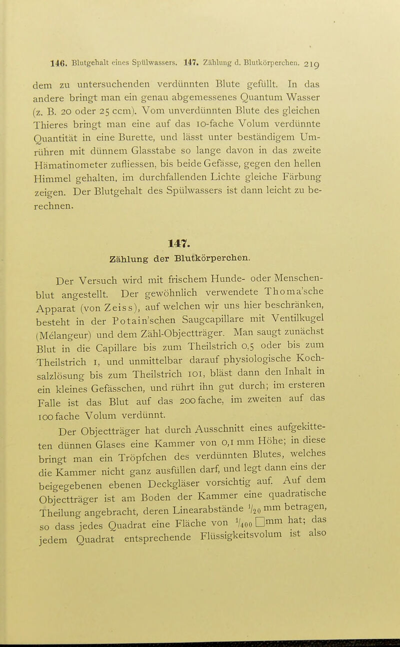 dem zu untersuchenden verdünnten Bkite gefüllt. In das andere bringt man ein genau abgemessenes Quantum Wasser (z. B. 20 oder 25 ccm). Vom unverdünnten Blute des gleichen Thieres bringt man eine auf das lo-fache Volum verdünnte Quantität in eine Bürette, und lässt unter beständigem Um- rühren mit dünnem Glasstabe so lange davon in das zweite Hämatinometer zufliessen, bis beide Gefässe, gegen den hellen Himmel gehalten, im durchfallenden Lichte gleiche Färbung zeigen. Der Blutgehalt des Spülwassers ist dann leicht zu be- rechnen. 147. Zählung der Blutkörperchen. Der Versuch wird mit frischem Hunde- oder Menschen- h\nt angestellt. Der gewöhnlich verwendete Thoma'sche Apparat (von Zeiss), aufweichen wir uns hier beschränken, besteht in der Potain'schen Saugcapillare mit Ventilkugel (Melangeur) und dem Zähl-Objectträger. Man saugt zunächst Blut in die Capillare bis zum Theilstrich 0,5 oder bis zum Theilstrich l, und unmittelbar darauf physiologische Koch- salzlösung bis zum Theilstrich lOi, bläst dann den Inhalt in ein kleines Gefässchen, und rührt ihn gut durch; im ersteren Falle ist das Blut auf das 200 fache, im zweiten auf das 100 fache Volum verdünnt. Der Objectträger hat durch Ausschnitt eines aufgekitte- ten dünnen Glases eine Kammer von 0,1 mm Höhe; in diese bringt man ein Tröpfchen des verdünnten Blutes, welches die Kammer nicht ganz ausfüllen darf, und legt dann enis der beigegebenen ebenen Deckgläser vorsichtig auf. Auf dem Objectträger ist am Boden der Kammer eine quadratische Theilung angebracht, deren Linearabstände %,mm betragen, so dass jedes Quadrat eine Fläche von V400 ^^^^ jedem Quadrat entsprechende Flüssigkeitsvolum ist also