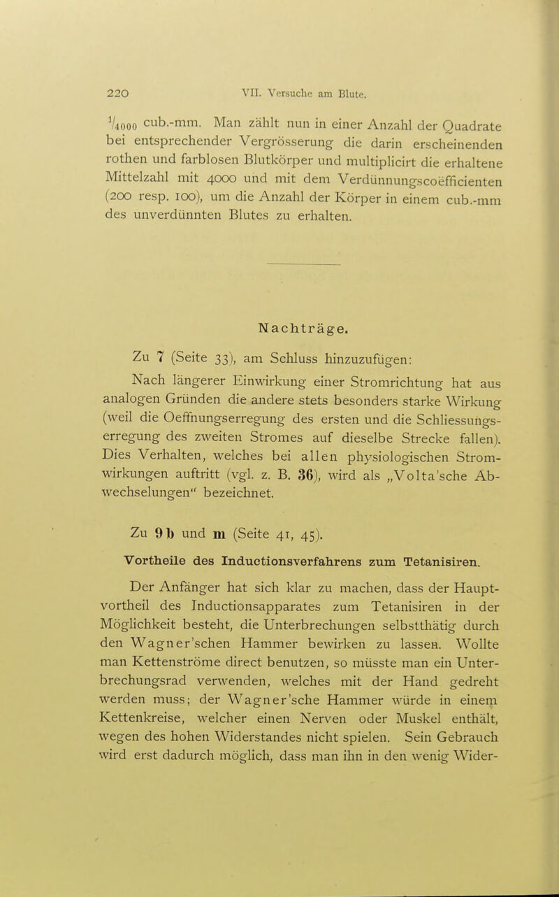 V4000 cub.-mm. Man zählt nun in einer Anzahl der Quadrate bei entsprechender Vergrö.sserung die darin erscheinenden rothen und farblosen Blutkörper und multiplicirt die erhaltene Mittelzahl mit 4000 und mit dem Verdünnungscoefficienten (200 resp. 100), um die Anzahl der Körper in einem cub.-mm des unverdünnten Blutes zu erhalten. Nachträge. Zu 7 (Seite 33), am Schluss hinzuzufügen: Nach längerer Einwirkung einer Stromrichtung hat aus analogen Gründen die andere stets besonders starke Wirkung (weil die Oeffnungserregung des ersten und die Schliessungs- erregung des zweiten Stromes auf dieselbe Strecke fallen). Dies Verhalten, welches bei allen physiologischen Strom- wirkungen auftritt (vgl. z. B. 36), wird als „Volta'sche Ab- wechselungen bezeichnet. Zu 91) und m (Seite 41, 45). Vortheile des Inductionsverfahrens zum Tetanisiren. Der Anfänger hat sich klar zu machen, dass der Haupt- vortheil des Inductionsapparates zum Tetanisiren in der Möglichkeit besteht, die Unterbrechungen selbstthätig durch den Wagner'schen Hammer bewirken zu lassen. Wollte man Kettenströme direct benutzen, so müsste man ein Unter- brechungsrad verwenden, welches mit der Hand gedreht werden muss; der W^agner'sche Hammer würde in einem Kettenkreise, welcher einen Nerven oder Muskel enthält, wegen des hohen Widerstandes nicht spielen. Sein Gebrauch wird erst dadurch möglich, dass man ihn in den wenig Wider-
