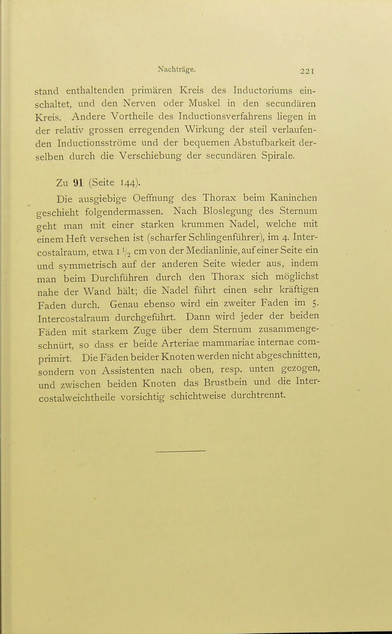 Nachträge. stand enthaltenden primären Kreis des Inductoriums ein- schaltet, und den Nerven oder Muskel in den secundären Kreis. Andere Vortheile des Inductionsverfahrens liegen in der relativ grossen erregenden Wirkung der steil verlaufen- den Inductionsströme und der bequemen Abstufbarkeit der- selben durch die Verschiebung der secundären Spirale. Zu 91 (Seite 144). Die ausgiebige Oeffnung des Thorax beim Kaninchen geschieht folgendermassen. Nach Bloslegung des Sternum geht man mit einer starken krummen Nadel, welche mit einem Heft versehen ist (scharfer Schiingenführer), im 4. Inter- costalraum, etwa i '/2 cm von der Medianlinie, auf einer Seite ein und symmetrisch auf der anderen Seite wieder aus, indem man beim Durchführen durch den Thorax sich möglichst nahe der Wand hält; die Nadel führt einen sehr kräftigen Faden durch. Genau ebenso wird ein zweiter Faden im 5. Intercostalraum durchgeführt. Dann wird jeder der beiden Fäden mit starkem Zuge über dem Sternum zusammenge- schnürt, so dass er beide Arteriae mammariae internae com- primirt. Die Fäden beider Knoten werden nicht abgeschnitten, sondern von Assistenten nach oben, resp. unten gezogen, und zwischen beiden Knoten das Brustbein und die Inter- costalweichtheile vorsichtig schichtweise durchtrennt.