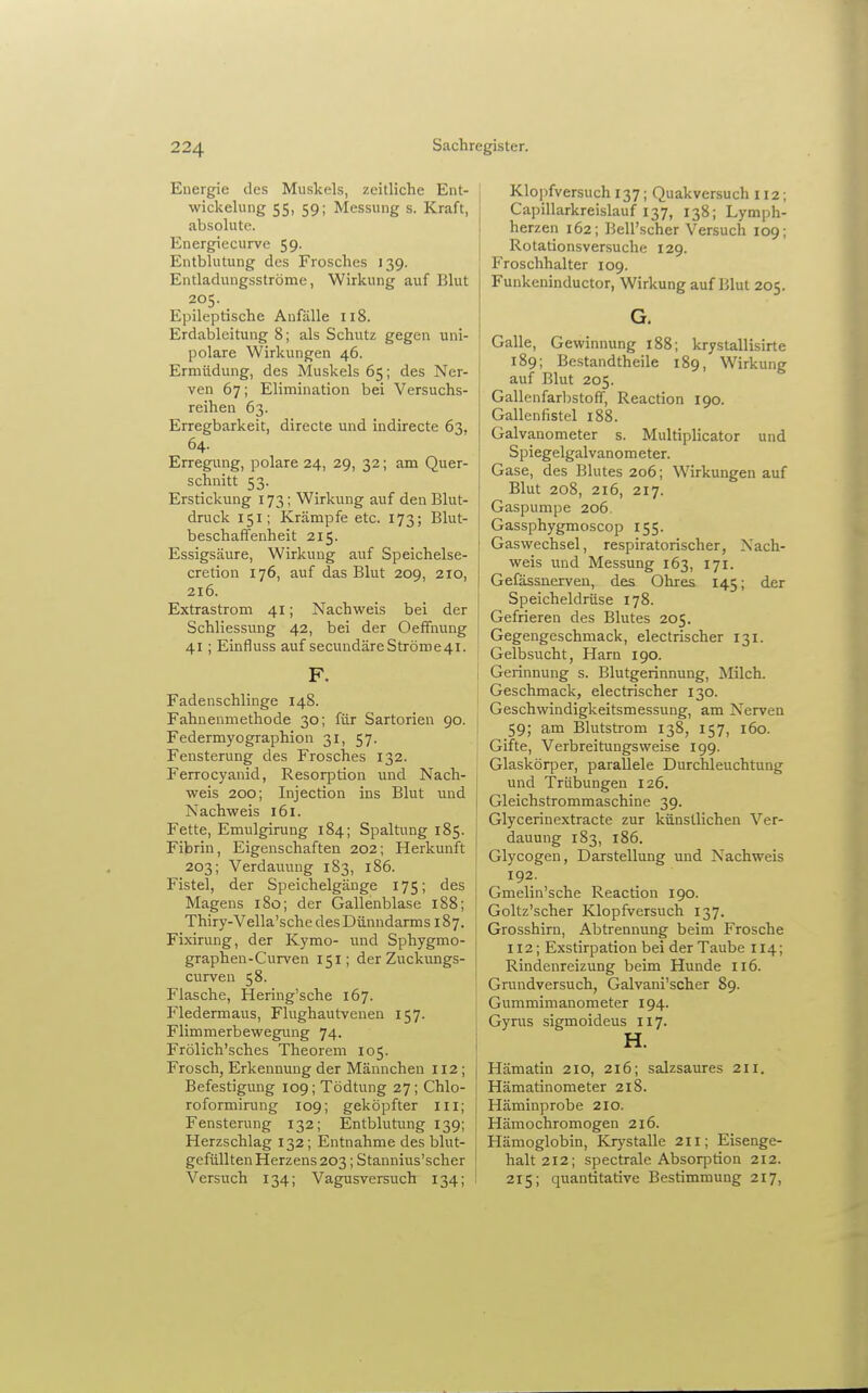 Energie des Muskels, zeitliche Ent- wickelung 55, 59; Messung s. Kraft, absolute. Energiecurve 59. Entblutung des Frosches 139. Entladungsströme, Wirkung auf Blut 205. Epileptische Anfälle 118. Erdablcitung 8; als Schutz gegen uni- polare Wirkungen 46. Ermüdung, des Muskels 65; des Ner- ven 67; Elimination bei Versuchs- reihen 63. Erregbarkeit, directe und indirecte 63. 64. Erregung, polare 24, 29, 32; am Quer- schnitt 53. Erstickung 173; Wirkung auf den Blut- druck 151; Krämpfe etc. 173; Blut- beschaffenheit 215. Essigsäure, Wirkung auf Speichelse- cretion 176, auf das Blut 209, 210, 216. Extrastrom 41; Nachweis bei der Schliessung 42, bei der Oeffnung 41 ; Einfluss auf secundäreStröme4l. F. j Fadenschlinge 148. ! Fahnenmethode 30; für Sartorien 90. Federmyographion 31, 57. Fensterung des Frosches 132. Ferrocyanid, Resorption und Nach- weis 200; Injection ins Blut und ! Nachweis 161. ! Fette, Emulgirung 184; Spaltung 185. Fibrin, Eigenschaften 202; Herkunft 203; Verdauung 183, 186. Fistel, der Speichelgäuge 175; des Magens 180; der Gallenblase 188; Thiry-Vella'sche des Dünndarms 187. Fixirung, der Kymo- und Sphygmo- graphen-Curven 151; der Zuckungs- curven 58. Flasche, Hering'sche 167. Fledermaus, Flughautvenen 157. Flimmerbewegung 74. Frölich'sches Theorem 105. Frosch, Erkennung der Männchen 112; Befestigung 109; Tödtung 27; Chlo- roformining 109; geköpfter Iii; Fensterung 132; Entblutung 139; Herzschlag 132; Entnahme des blut- gefiülten Herzens 203; Stannius'scher Versuch 134; Vagusversuch 134; Klojifversuch 137; Quakversuch 112; Capillarkreislauf 137, 138; Lymph- herzen 162; Bell'scher Versuch 109; Rotationsversuche 129. Froschhalter 109. Funkeninductor, Wirkung auf Blut 205. G. Galle, Gewinnung 188; krystallisirte 189; Bcstandtheile 189, Wirkung auf Blut 205. Gallenfarbstoff, Reaction 190. Gallenfistel 188. Galvanometer s. Multiplicator und Spiegelgalvanometer. Gase, des Blutes 206; Wirkungen auf Blut 208, 216, 217. Gaspumpe 206. Gassphygmoscop 155. Gaswechsel, respiratorischer, Nach- weis und Messung 163, 171. Gefässnerven, des Ohres 145; der Speicheldrüse 178. Gefrieren des Blutes 205. Gegengeschmack, electrischer 131. Gelbsucht, Harn 190. Gerinnung s. Blutgerinnung, Milch. Geschmack, electrischer 130. Geschwindigkeitsmessung, am Nerven 59; am Blutstrom 138, 157, 160. Gifte, Verbreitungsweise 199. Glaskörper, parallele Durchleuchtung und Trübungen iz6. Gleichstrommaschine 39. Glycerinextracte zur künstlichen Ver- dauung 183, 186. Glycogen, Darstellung und Nachweis 192. Gmelin'sche Reaction 190. Goltz'scher Klopfversuch 137. Grosshirn, Abtrennung beim Frosche 112; Exstirpation bei der Taube 114; Rindenreizung beim Hunde 116. Gruudversuch, Galvani'scher 89. Gummimanometer 194. Gyrus sigmoideus 117. H. Hämatin 210, 216; salzsaures 211. Hämatinometer 218. Häminprobe 210. Hämochromogen 216. Hämoglobin, Kr)'stalle 211; Eisenge- halt 212; spectrale Absorption 212. 215; quantitative Bestimmung 217,