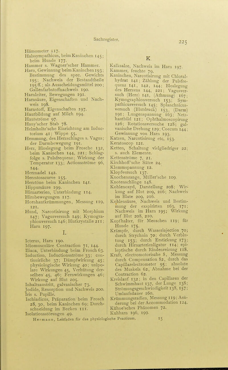 225 Hämometer 217. Halssympathicus, beim Kaninchen 145; beim Hunde 177. Hammer s. Wagner'scher Hammer. Harn, Gewinnung beim Kaninchen 193; Bestimmung des spec. Gewichts 195; Nachweis der Bestandtheile 195 ff.; als Ausscheidungsmittel 200; Gallenfarbstoffnachweis 190. Harnleiter, Bewegungen 191. Harnsäure, Eigenschaften und Nach- weis 198. Harnstoff, Eigenschaften 197. Hautbildung auf Milch 194. Hautströme 97. Hauy'scher Stab 78. Helmholtz'sche Einrichtung am Induc- torium 41; Wippe 55. Hemmung, des Herzschlages s. Vagus; der Darmbewegung 191. Herz, Bloslegung beim Frosche 132, beim Kaninchen 144, 221; Schlag- folge s. Pulsfrequenz; Wirkung der Temperatur 133; Actionsströme 96, 144. Herznadel 142. Herzstosscurve 155. Herztöne beim Kaninchen 141. Hippursäure 199. Hirnarterien, Unterbindung 114. Hirnbewegungen 117. Hornhautkrümmungen, Messung 119, 121. Hund, Narcotisirung mit Morphium 147; Vagusversuch 149; Kymogra- phionversuch 146; Blutkrystalle 211; Harn 197. 1. Icterus, Harn 190. Idiomusculäre Contraction 71, 144. Iliaca, Unterbindung beim Frosch 63. Induction, Inductionsströme 33; con- tinuirliche 37; Dämpfwirkung 45; physiologische Wirkung 40; unipo- lare Wirkungen 45, Verhütung der- selben'45, 46; Fernwirkungen 46; Wirkung auf Blut 205. Inhaltsaustritt, galvanischer 73. Jodide, Resorption und Nachweis 200. Iris s. Pupille. Ischiadicus, Präparation beim Frosch 28, 30, beim Kaninchen 69; Durch- schneidung im Becken III. Isolationsstörungeu 49. Hermann, Leitfaden für das physiolo K Kalksalze, Nachweis im Harn 197. Kammer, feuchte 79. Kaninchen, Narcotisirung mit Chloral- hydrat 141 ; Zählung der Pulsfre- quenz 141, 142, 144; Bloslegung des Herzens 144, 221; Vagusver- such (Herz) 141, (Athmung) 167; Kymographionversuch 153; Sym- pathicusversuch 145; Splanchnicus- versuch (Blutdruck) 153, (Darm) 191; Lungenspannung 163; Netz- hautbild 121; Ophthalmoscopirung 126; Rotationsversuche 128; gal- vanische Drehung 129; Coecum 144; Gewinnung von Harn 193. Katzen, Narcotisirung etc. 153. Keratoscop 121. Ketten, Schaltung vielgliedriger 22; s. auch Elemente. Kettenströme 7, 21. Kirchhoff'sche Sätze 24. Klemmspannung 12. Klopfversuch 137. Knochenzange, Müller'sche 109, Knotenschlinge 148. Kohlenoxyd, Darstellung 208; Wir- kung auf Blut 209, 216; Nachweis im Blute 209, 216. Kohlensäure, Is^achweis und Bestim- mung der exspirirten 163, 171; Nachweis im Harn 195; Wirkung auf Blut 208, 210. Kopfhalter, für Menschen 119; für Hunde 175. Krämpfe, durch Wasserinjection 70; durch Stiychnin 70; durch Verblu- tung 153; durch Erstickung 173; durch Hirnarterienligatur 114; epi- leptische durch Rindenreizung 118. Kraft, electromotorische 8, Messung durch Compensation 82, durch das Capillarelectrometer 95; absolute des Muskels 62, Abnahme bei der Contraction 62. Kreislauf 132; in den Capillaren der Schwimmhaut 137, der Lunge 138; Strömungsgeschwindigkeit 138, 157; Umlaufsdauer 160. Krümmungsradien, Messung I19; Aeii- derung bei der Accommodation 124. Kühne'sches Phänomen 72. Kuhharn 196, 199. iche Practicum. 15