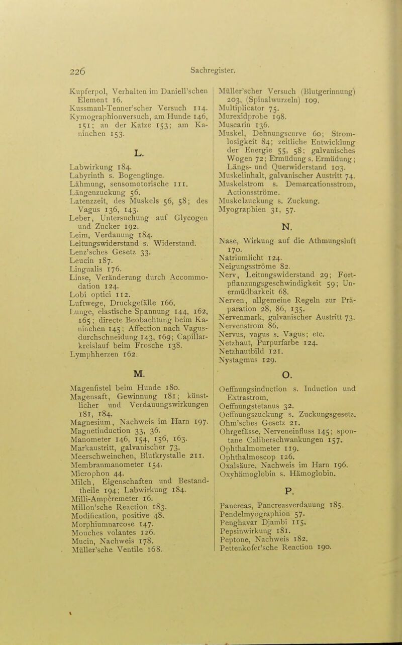 Kupferpol, Verhalten im Daniell'schen Element i6. Kussmaul-Tenncr'scher Versuch 114. Kymographionversuch, am Hunde 146, 151; an der Katze 153; am Ka- ninchen 153. L. Labwirkung 184. Labyrinth s. Bogengänge. Lähmung, sensomotorischc in. Längenzuckung 56. Latenzzeit, des Muskels 56, 58; des Vagus 136, 143. Leber, Untersuchung auf Glycogen und Zucker 192. Leim, Verdauung 184. Leitungswiderstand s. Widerstand. Lenz'sches Gesetz 33. Leucin 187. Lingualis 176. Linse, Veränderung durch Accommo- dation 124. Lobi optici 112. Luftwege, Druckgefälle 166. Lunge, elastische Spannung 144, 162, 165 ; directe BeolDachtung beim Ka- ninchen 145 ; Affection nach Vagus- durchschneidung 143, 169; Capillar- kreislauf beim Frosche 138. Lymphherzen 162. M. Magenfistel beim Hunde 180. Magensaft, Gewinnung 181; künst- licher und Verdauungswirkungen 181, 184. Magnesium, Nachweis im Harn 197. Magnetinduction 33, 36. Manometer 146, 154, 156, 163. Markaustritt, galvanischer 73. Meerschweinchen, Blutkrystalle 211. Membranmanometer 154. Microphon 44. Milch, Eigenschaften und Bestand- theile 194; Lab Wirkung 184. Milli-Amperemeter 16. Millon'sche Reaction 183. Modification, positive 48. Morphiumnarcose 147. Mouches volantes 126. Mucin, Nachweis 178. Müller'sche Ventile 168. Milller'scher Versuch (Blutgerinnung) 203, (Spinalwurzeln) 109, Multi])licator 75. Murexidprobe igS. Muscarin 136. Muskel, Dehnungscurve 60; Strom- losigkeit 84; zeitliche Entwicklung der Energie 55, 58; galvanisches Wogen 72; Ermüdung s. Ermüdung ; Längs- und Querwiderstand 103. Muskelinhalt, galvanischer Austritt 74. Muskelstrom s. Demarcationsstrom, Actionsströme. Muskelzuckung s. Zuckung. Myographien 31, 57. N. Nase, Wirkung auf die Athmungsluft 170. Natriumlicht 124. Neigungsströme 82. Nerv, Leitungswiderstand 29; Fort- pflanzungsgeschwindigkeit 59; Un- ermüdbarkeit 68. Nerven, allgemeine Regeln zur Prä- paration 28, 86, 135. Nervenmark, galvanischer Austritt 73. Nei-venstrom 86. Nervus, vagus s. Vagus; etc. Netzhaut, Purpurfarbe 124. Netzhautbild 121. Nystagmus 129. o. Oeffnungsinduction s. Induction und Extrastrom. Oeffnungstetanus 32. Oeffnungszuckung s. Zuckungsgesetz. Ohm'sches Gesetz 21. Ohrgefässe, Nerveneinfluss 145; spon- tane Caliberschwankungen 157. Ophthalmometer 119. Ophthalmoscop 126. ! Oxalsäure, Nachweis im Harn 196. Oxyhämoglobin s. Hämoglobin. P. Paucreas, Pancreasverdauung 185. Pendelmyographion 57. Penghavar Djambi 115. Pepsinwirkung 181. Peptone, Nachweis 182. Pettenkofer'sche Reaction 190.