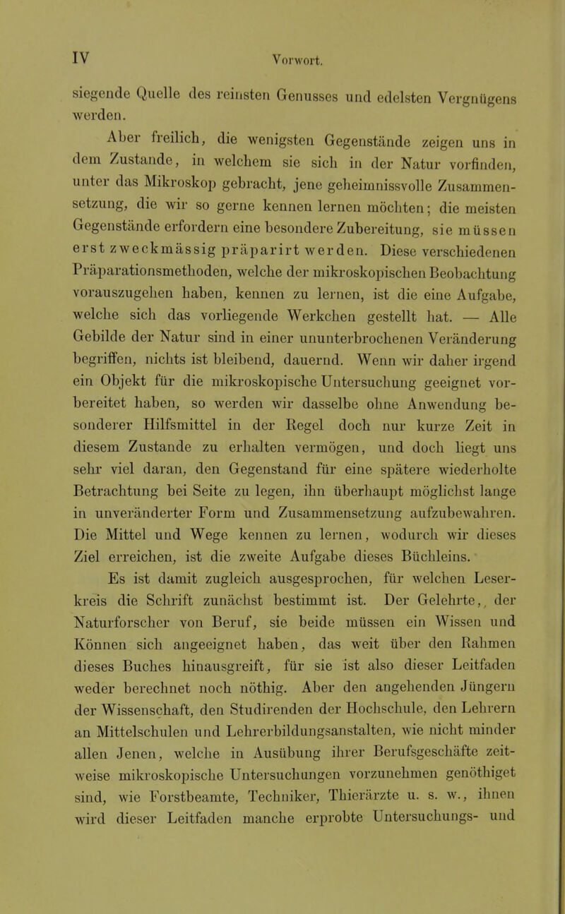 siegende Quelle des reinsten Genusses und edelsten Vergnügens werden. Aber freilich, die wenigsten Gegenstände zeigen uns in dem Zustande, in welchem sie sich in der Natur vorfinden, unter das Mikroskop gebracht, jene geheimnissvolle Zusammen- setzung, die wir so gerne kennen lernen möchten; die meisten Gegenstände erfordern eine besondere Zubereitung, sie müssen erst zweckmässig präparirt werden. Diese verschiedenen Präparationsmethoden, welche der mikroskopischen Beobachtung vorauszugehen haben, kennen zu lernen, ist die eine Aufgabe, welche sich das vorliegende Werkchen gestellt hat. — Alle Gebilde der Natur sind in einer ununterbrochenen Veränderung begritfen, nichts ist bleibend, dauernd. Wenn wir daher irgend ein Objekt für die mikroskopische Untersuchung geeignet vor- bereitet haben, so werden wir dasselbe ohne Anwendung be- sonderer Hilfsmittel in der Regel doch nur kurze Zeit in diesem Zustande zu erhalten vermögen, und doch liegt uns sehr viel daran, den Gegenstand für eine spätere wiederholte Betrachtung bei Seite zu legen, ihn überhaupt möglichst lange in unveränderter Form und Zusammensetzung aufzubewahren. Die Mittel und Wege kennen zu lernen, wodurch wir dieses Ziel erreichen, ist die zweite Aufgabe dieses Büchleins. Es ist damit zugleich ausgesprochen, für welchen Leser- kreis die Schrift zunächst bestimmt ist. Der Gelehrte,, der Naturforscher von Beruf, sie beide müssen ein Wissen und Können sich angeeignet haben, das weit über den Rahmen dieses Buches hinausgreift, für sie ist also dieser Leitfaden weder berechnet noch nöthig. Aber den angehenden Jüngern der Wissenschaft, den Studirenden der Hochschule, den Lehrern an Mittelschulen und Lehrerbildungsanstalten, wie nicht minder allen Jenen, welche in Ausübung ihrer Berufsgeschäfte zeit- weise mikroskopische Untersuchungen vorzunehmen genöthiget sind, wie Forstbeamte, Techniker, Thierärzte u. s. w., ihnen wird dieser Leitfaden manche erprobte Untersuchungs- und