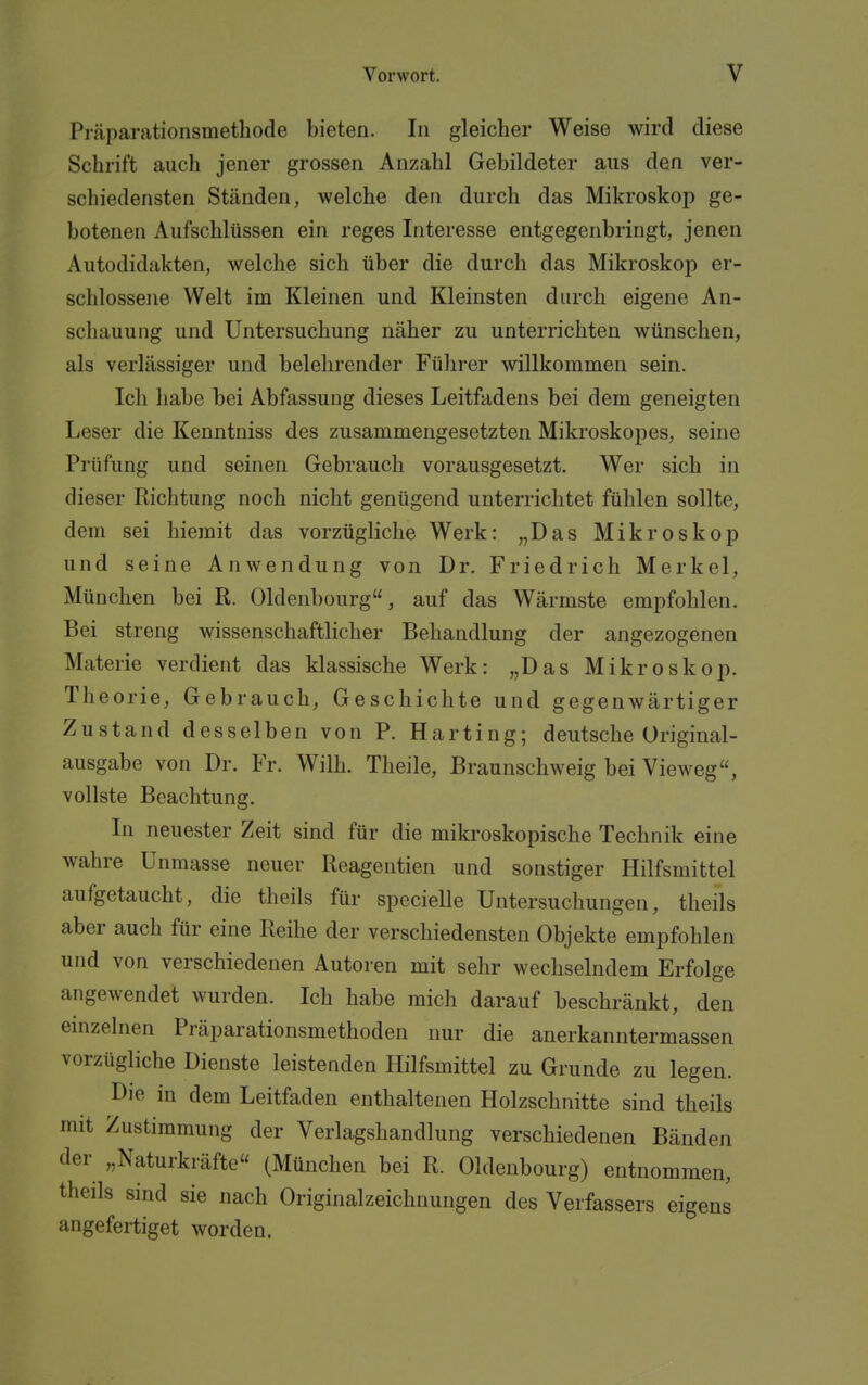 Präparationsmethode bieten. In gleicher Weise wird diese Schrift auch jener grossen Anzahl Gebildeter aus den ver- schiedensten Ständen, welche den durch das Mikroskop ge- botenen Aufschlüssen ein reges Interesse entgegenbringt, jenen Autodidakten, welche sich über die durch das Mikroskop er- schlossene Welt im Kleinen und Kleinsten durch eigene An- schauung und Untersuchung näher zu unterrichten wünschen, als verlässiger und belehrender Fülirer willkommen sein. Ich habe bei Abfassung dieses Leitfadens bei dem geneigten Leser die Kenntniss des zusammengesetzten Mikroskopes, seine Prüfung und seinen Gebrauch vorausgesetzt. Wer sich in dieser Richtung noch nicht genügend unterrichtet fühlen sollte, dem sei hiemit das vorzügliche Werk: „Das Mikroskop und seine Anwendung von Dr. Friedrich Merkel, München bei R. Oldenbourg, auf das Wärmste empfohlen. Bei streng wissenschaftlicher Behandlung der angezogenen Materie verdient das klassische Werk: „Das Mikroskop. Theorie, Gebrauch, Geschichte und gegenwärtiger Zustand desselben von P. Harting; deutsche Original- ausgabe von Dr. Fr. Wilh. Theile, Braunschweig bei Vieweg, vollste Beachtung. In neuester Zeit sind für die mikroskopische Technik eine wahre Unmasse neuer Reagentien und sonstiger Hilfsmittel aufgetaucht, die theils für specielle Untersuchungen, theils aber auch für eine Reihe der verschiedensten Objekte empfohlen und von verschiedenen Autoren mit sehr wechselndem Erfolge angewendet wurden. Ich habe mich darauf beschränkt, den einzelnen Präparationsmethoden nur die anerkanntermassen vorzügliche Dienste leistenden Hilfsmittel zu Grunde zu legen. Die in dem Leitfaden enthaltenen Holzschnitte sind theils mit Zustimmung der Verlagshandlung verschiedenen Bänden der „Naturkräfte (München bei R. Oldenbourg) entnommen, theils sind sie nach Originalzeichnungen des Verfassers eigens angefertiget worden.