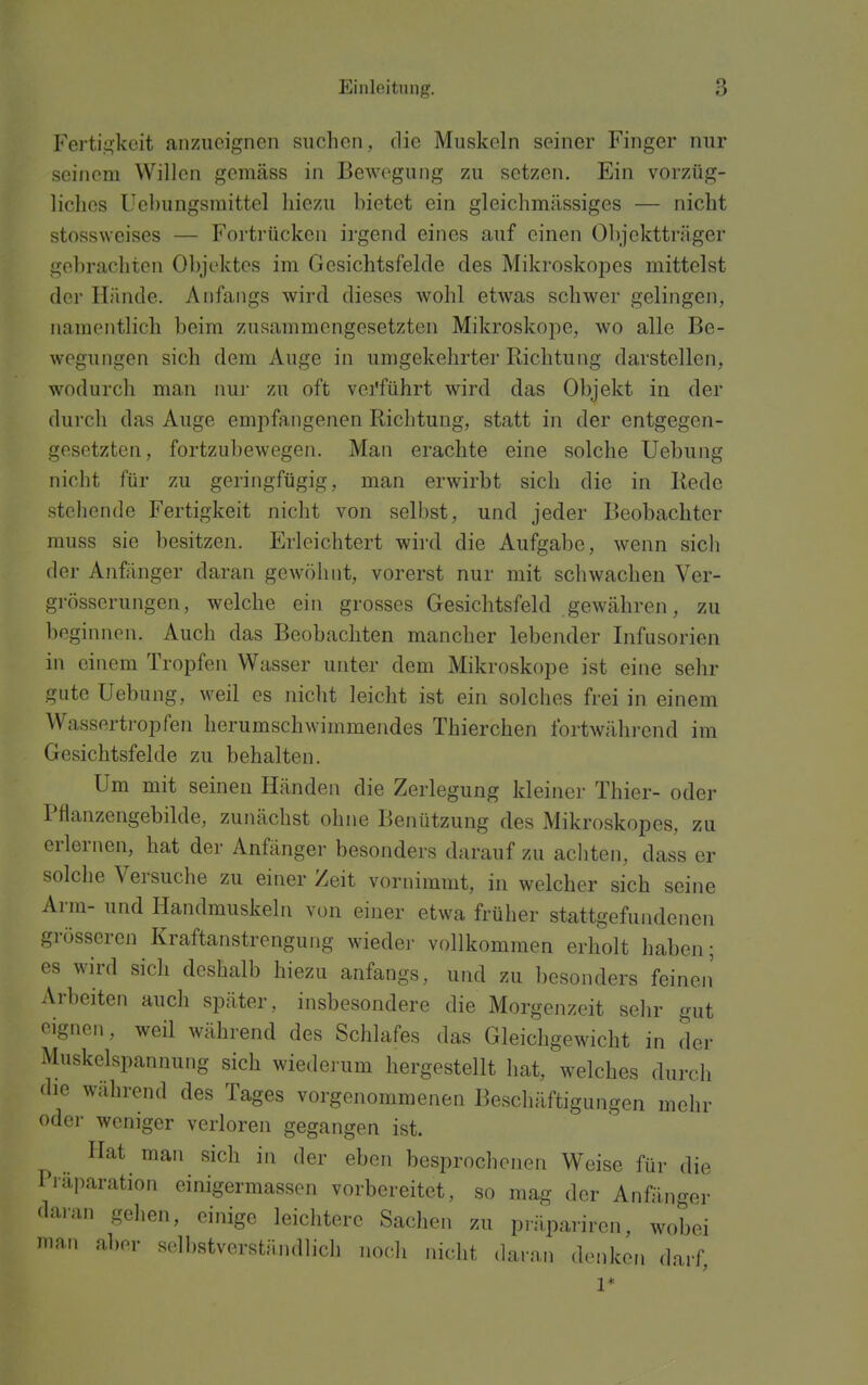 Ferti,:^]veit anzueignen suchen, die Muskeln seiner Finger nur seiiiom Willen gemäss in Bewegung zu setzen. Ein vorzüg- liches Uehungsmittel liiezu bietet ein gleichmässiges — nicht stossweises — Fortrücken irgend eines auf einen Objektträger gebrachten Objektes im Gesichtsfelde des Mikroskopes mittelst der Hände. Anfangs wird dieses wohl etwas schwer gelingen, namentlich beim zusammengesetzten Mikroskope, wo alle Be- wegungen sich dem Auge in umgekehrter Richtung darstellen, wodurch man nur zu oft verführt wird das Objekt in der durch das Auge empfangenen Richtung, statt in der entgegen- gesetzten, fortzubewegen. Man erachte eine solche Uebung nicht für zu geringfügig, man erwirbt sich die in Rede stellende Fertigkeit nicht von selbst, und jeder Beobachter muss sie besitzen. Erleichtert wii-d die Aufgabe, wenn sich der Anfänger daran gewöhnt, vorerst nur mit schwachen Ver- grösserungen, welche ein grosses Gesichtsfeld gewähren, zu beginnen. Auch das Beobachten mancher lebender Infusorien in einem Tropfen Wasser unter dem Mikroskope ist eine sehr gute Uebung, weil es nicht leicht ist ein solches frei in einem Wassertropfen herumschwimmendes Thierchen fortwährend im Gesichtsfelde zu behalten. Um mit seinen Händen die Zerlegung kleiner Thier- oder Pflanzengebilde, zunächst ohne Benützung des Mikroskopes, zu erlernen, hat der Anfänger besonders darauf zu acliten, dass er solche Versuche zu einer Zeit vornimmt, in welcher sich seine Arm- und Handmuskeln von einer etwa früher stattgefundenen grösseren Kraftanstrengung wieder vollkommen erholt haben; es wird sich deshalb hiezu anfangs, und zu besonders feinen' Arbeiten auch später, insbesondere die Morgenzeit sehr gut eignen, weil während des Schlafes das Gleichgewicht in der Muskelspannung sich wiederum hergestellt hat, welches durch die während des Tages vorgenommenen Beschäftigungen mehr oder weniger verloren gegangen ist. Hat man sich in der eben besprochenen Weise für die Piaparation einigermasscn vorbereitet, so mag der Anfänger ^laran gehen, einige leichtere Sachen zu pnlpariren, wobei ma.i aber selbstverständlich noch nicht daran denken darf, 1*