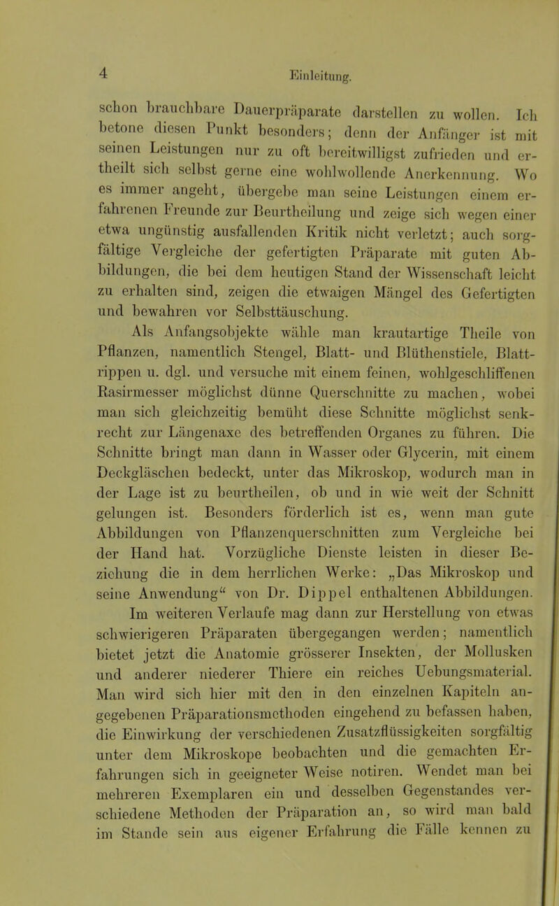 schon branclibare Dauerpriiparate darstellen zu wollen. Ich betone diesen Punkt besondei's; denn der Anfänger ist mit seiiien Leistungen nur zu oft bereitwilligst zufiieden und er- theilt sich selbst gerne eine wohlwollende Anerkennung. Wo es immer angeht, übergebe man seine Leistungen einem er- fahrenen Freunde zur Beurtheilung und zeige sich wegen einer etwa ungünstig ausfallenden Kritik nicht verletzt; auch sorg- fältige Vergleiche der gefertigten Präparate mit guten Ab- bildungen, die bei dem heutigen Stand der Wissenschaft leicht zu erhalten sind, zeigen die etwaigen Mängel des Gefertigten und bewahren vor Selbsttäuschung. Als Anfangsobjekte wähle man krautartige Theile von Pflanzen, namentlich Stengel, Blatt- und Blüthenstiele, Blatt- rippen u. dgl. und versuche mit einem feinen, wohlgeschliffeneii Rasirmesser möglichst dünne Querschnitte zu machen, wobei man sich gleichzeitig bemüht diese Schnitte möglichst senk- recht zur Längenaxe des betreffenden Organes zu führen. Die Schnitte bringt man dann in Wasser oder Glycerin, mit einem Deckgläschen bedeckt, unter das Mikroskop, wodurch man in der Lage ist zu beurtheilen, ob und in wie weit der Schnitt gelungen ist. Besonders förderlich ist es, wenn man gute Abbildungen von Pflanzenquerschnitten zum Vergleiche bei der Hand hat. Vorzügliche Dienste leisten in dieser Be- ziehung die in dem herrlichen Werke: „Das Mikroskop und seine Anwendung von Dr. Dippel enthaltenen Abbildungen. Im weiteren Verlaufe mag dann zur Herstellung von etwas schwierigeren Präparaten übergegangen werden; namentlich bietet jetzt die Anatomie grösserer Insekten, der Mollusken und anderer niederer Thiere ein reiches Uebungsmaterial. Man wird sich hier mit den in den einzelnen Kapiteln an- gegebenen Präparationsmethoden eingehend zu befassen haben, die Einwirkung der verschiedenen Zusatzflüssigkeiten sorgfältig unter dem Mikroskope beobachten und die gemachten Er- fahrungen sich in geeigneter Weise notiren. Wendet man bei mehreren Exemplaren ein und desselben Gegenstandes ver- schiedene Methoden der Präparation an, so wird man bald im Stande sein aus eigener Erfahrung die Fälle kennen zu