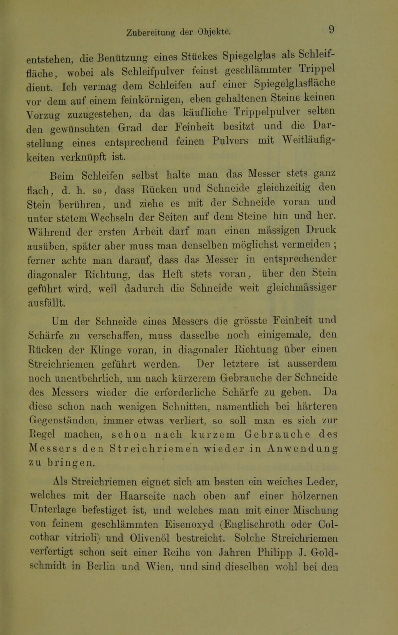 entstehen, die Benützung eines Stückes Spiegelglas als Schleif- tiäclie, wobei als Schleifpulver feinst geschlämmter Trippel dient. Ich vermag dem Schleifen auf einer Spiegelglasfläche vor dem auf einem feinkörnigen, eben gehaltenen Steine keinen Vorzug zuzugestehen, da das käufliche Trippelpulver selten den gewünschten Grad der Feinheit besitzt und die Dar- stellung eines entsprechend feinen Pulvers mit Weitläuflg- keiten verknüpft ist. Beim Schleifen selbst halte man das Messer stets ganz flach, d. h. so, dass Rücken und Schneide gleichzeitig den Stein berühren, und ziehe es mit der Schneide voran und unter stetem Wechseln der Seiten auf dem Steine hin und her. Während der ersten Arbeit darf man einen massigen Druck ausüben, später aber muss man denselben möglichst vermeiden ; ferner achte man darauf, dass das Messer in entsprechender diagonaler Richtung, das Heft stets voran, über den Stein geführt wird, weil dadurch die Schneide weit gleichmässiger ausfällt. Um der Schneide eines Messers die grösste Feinheit und Schärfe zu verschaffen, muss dasselbe noch einigemale, den Rücken der Klinge voran, in diagonaler Richtung über einen Streichriemen geführt werden. Der letztere ist ausserdem noch unentbehrlich, um nach kürzerem Gebrauche der Schneide des Messers wieder die erforderliche Schärfe zu geben. Da diese schon nach wenigen Schnitten, namentlich bei härteren Gegenständen, immer etwas verliert, so soll man es sich zur Regel machen, schon nach kurzem Gebrauche des Messers den Streichriemen wieder in Anwendung zu bringen. Als Streichriemen eignet sich am besten ein weiches Leder, welches mit der Haarseite nach oben auf einer hölzernen Unterlage befestiget ist, und welches man mit einer Mischung von feinem geschlämmten Eisenoxyd (Englischroth oder Col- cothar vitrioli) und Olivenöl bestreicht. Solche Streichriemen verfertigt schon seit einer Reihe von Jahren Philipp J. Gold- schmidt in Berlin und Wien, und sind dieselben wohl bei den