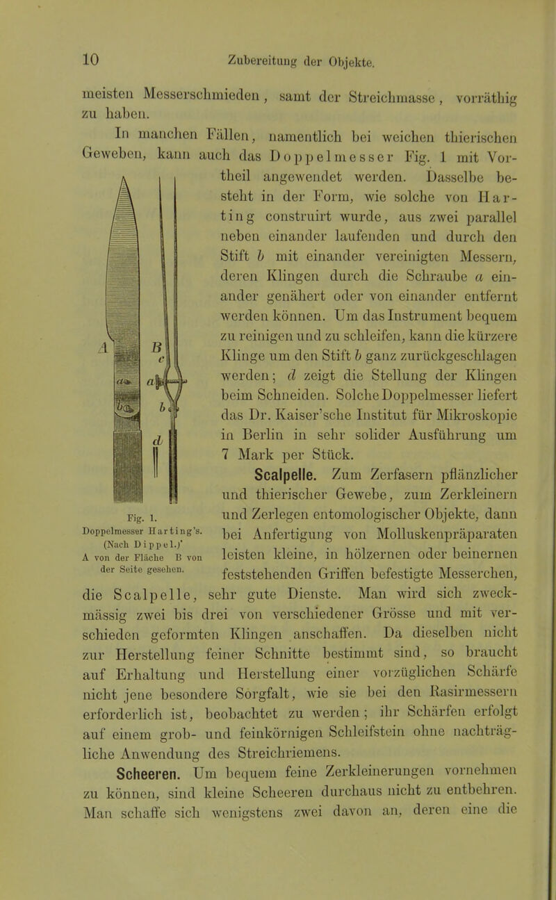 meisten Messersclimiedeii, samt der StreicLmasse , vorräthig zu hubeu. In manchen Fällen, namentlich bei weichen thierischen Geweben, kann auch das Doppelmesser Fig. 1 mit Vor- theil angewendet werden. Dasselbe be- steht in der Form, wie solche von Har- ting construirt wurde, aus zwei parallel neben einander laufenden und durch den Stift h mit einander vereinigten Messern, deren Klingen durch die Schraube a ein- ander genähert oder von einander entfernt werden können. Um das Instrument bequem zu reinigen und zu schleifen, kann die kürzere Klinge um den Stift h ganz zurückgeschlagen werden; cl zeigt die Stellung der Klingen beim Schneiden. Solche Doppelmesser liefert das Dr. Kaiser'sche Institut für Mikroskopie in Berlin in sehr solider Ausführung um 7 Mark per Stück. Scalpelle. Zum Zerfasern pflänzlicher und thierischer Gewebe, zum Zerkleinern und Zerlegen entomologischer Objekte, dann bei Anfertigung von Molluskenpräparaten leisten kleine, in hölzernen oder beinernen feststehenden Griffen befestigte Messerchen, die Scalpelle, sehr gute Dienste. Man wird sich zweck- mässig zwei bis drei von verschiedener Grösse und mit ver- schieden geformten Klingen anschaft'en. Da dieselben nicht zur Herstellung feiner Schnitte bestinnut sind, so braucht auf Erhaltung und Herstellung einer vorzüglichen Schärfe nicht jene besondere Sorgfalt, wie sie bei den Rasirmessern erforderlich ist, beobachtet zu werden; ihr Schärfen erfolgt auf einem grob- und feinkörnigen Schleifstein ohne nachträg- liche Anwendung des Streichriemens. Scheeren. Um bequem feine Zerkleinerungen vornehmen zu können, sind kleine Scheeren durchaus nicht zu entbehren. Man schaffe sich wenigstens zwei davon an, deren eine die Fig. 1. Doppelmesser Harting's. (Nach Dippel.;' A von der Fläche B von der Seite gesehen.