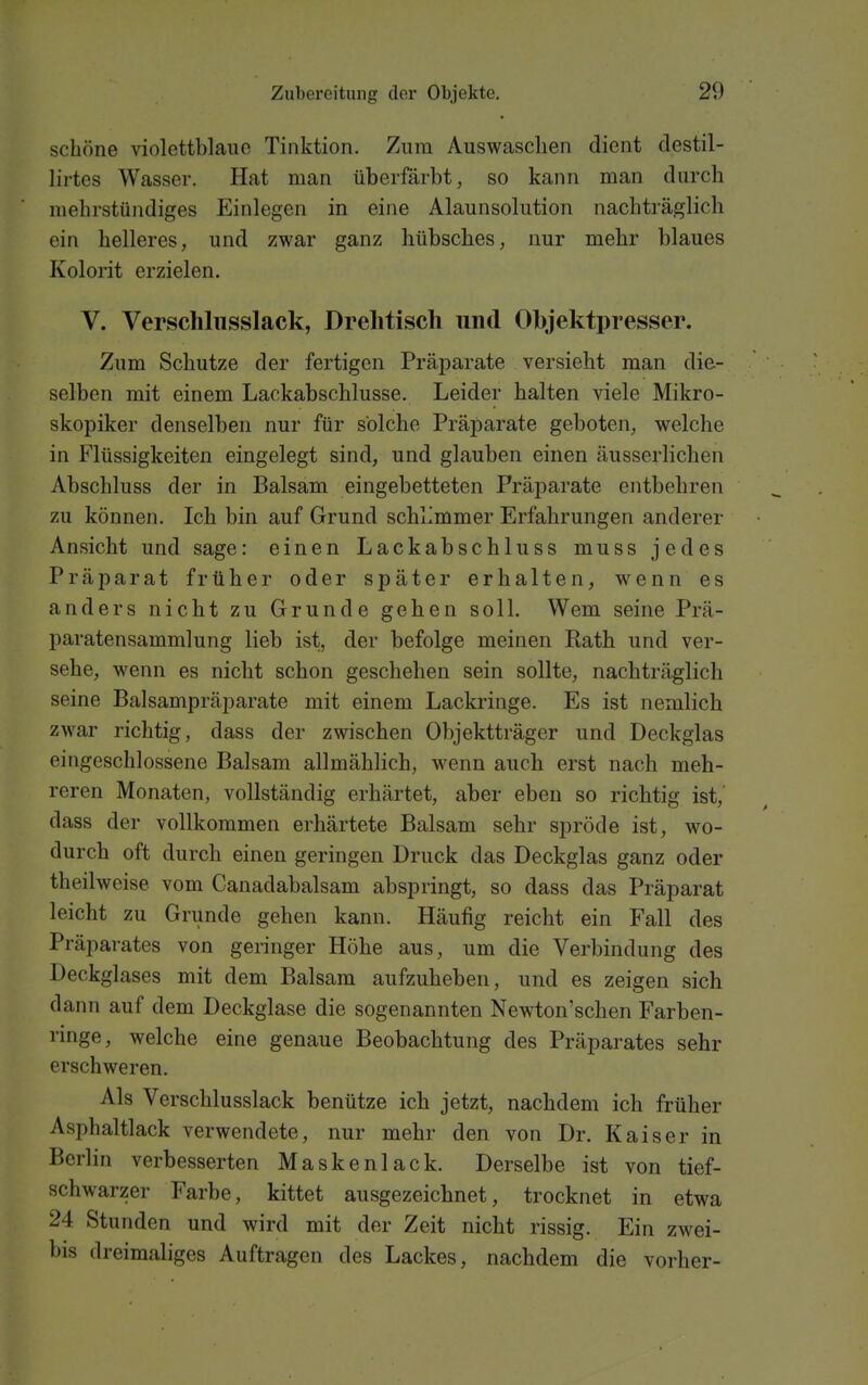 schöne violettblaue Tinktion. Zum Auswasclien dient destil- lirtes Wasser. Hat man überfärbt, so kann man durch mehrstündiges Einlegen in eine Alaunsolution nachträglicli ein helleres, und zwar ganz hübsches, nur mehr blaues Kolorit erzielen. V. Verschliisslack, Drehtisch und Ohjektpresser. Zum Schutze der fertigen Präparate versieht man die- selben mit einem Lackabschlusse. Leider halten viele Mikro- skopiker denselben nur für solche Präparate geboten, welche in Flüssigkeiten eingelegt sind, und glauben einen äusserlichen Abschluss der in Balsam eingebetteten Präparate entbehren zu können. Ich bin auf Grund schlimmer Erfahrungen anderer Ansicht und sage: einen Lackabschluss muss jedes Präparat früher oder später erhalten, wenn es anders nicht zu Grunde gehen soll. Wem seine Prä- paratensammlung lieb ist, der befolge meinen Rath und ver- sehe, wenn es nicht schon geschehen sein sollte, nachträglich seine Balsampräparate mit einem Lackringe. Es ist nemlich zwar richtig, dass der zwischen Objektträger und Deckglas eingeschlossene Balsam allmählich, wenn auch erst nach meh- reren Monaten, vollständig erhärtet, aber eben so richtig ist, dass der vollkommen erhärtete Balsam sehr spröde ist, wo- durch oft durch einen geringen Druck das Deckglas ganz oder theilwcise vom Canadabalsam abspringt, so dass das Präparat leicht zu Grunde gehen kann. Häufig reicht ein Fall des Präparates von geringer Höhe aus, um die Verbindung des Deckglases mit dem Balsam aufzuheben, und es zeigen sich dann auf dem Deckglase die sogenannten Newton'schen Farben- rmge, welche eine genaue Beobachtung des Präparates sehr erschweren. Als Verschlusslack benütze ich jetzt, nachdem ich früher Asphaltlack verwendete, nur mehr den von Dr. Kaiser in BerHn verbesserten Maskenlack. Derselbe ist von tief- schwarzer Farbe, kittet ausgezeichnet, trocknet in etwa 24 Stunden und wird mit der Zeit nicht rissig. Ein zwei- bis dreimaliges Auftragen des Lackes, nachdem die vorher-