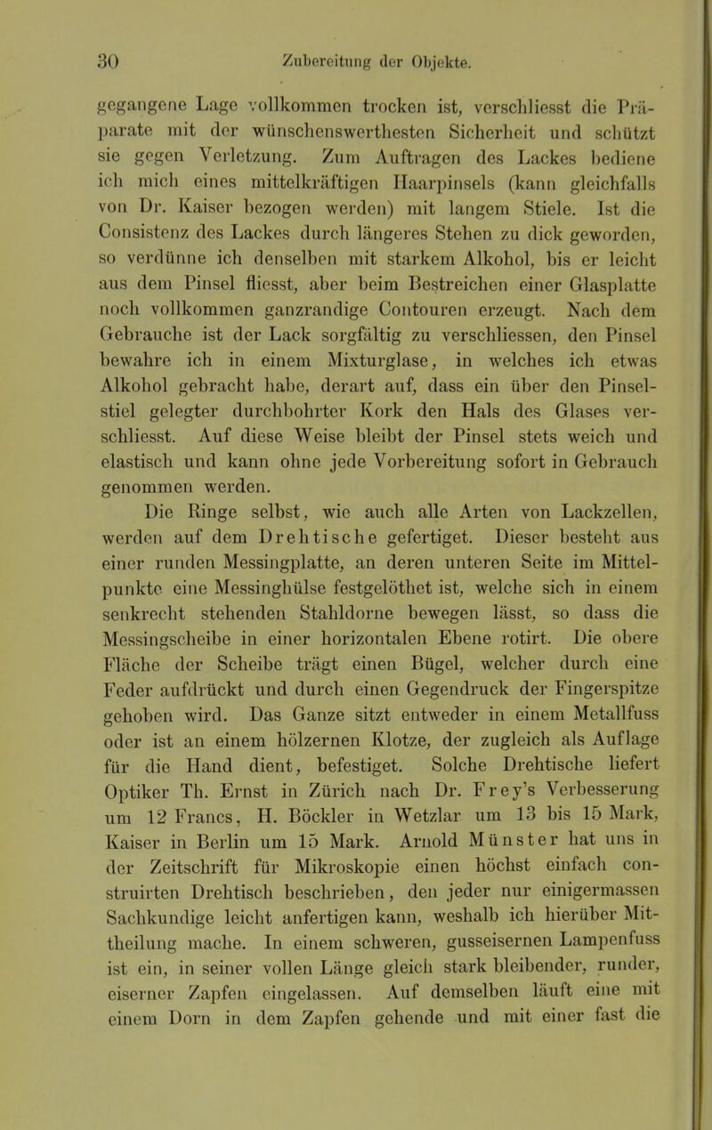 gegangene Lage vollkommen trocken ist, verschliesst die Prä- parate mit der wünschenswertheston Sicherheit und schützt sie gegen Verletzung. Zum Auftragen des Lackes bediene ich mich eines mittelkräftigen Haarpinsels (kann gleichfalls von Dr. Kaiser bezogen werden) mit langem Stiele. Ist die Consistenz des Lackes durch längeres Stehen zu dick geworden, so verdünne ich denselben mit starkem Alkohol, bis er leicht aus dem Pinsel flicsst, aber beim Bestreichen einer Glasplatte noch vollkommen ganzrandige Contouren erzeugt. Nach dem Gebrauche ist der Lack sorgfältig zu verschliessen, den Pinsel bewahre ich in einem Mixturglase, in welches ich etwas Alkohol gebracht habe, derart auf, dass ein über den Pinsel- stiel gelegter durchbohrter Kork den Hals des Glases ver- schliesst. Auf diese Weise bleibt der Pinsel stets weich und elastisch und kann ohne jede Vorbereitung sofort in Gebrauch genommen werden. Die Ringe selbst, wie auch alle Arten von Lackzellen, werden auf dem Drehtische gefertiget. Dieser besteht aus einer runden Messingplatte, an deren unteren Seite im Mittel- punkte eine Messinghülse festgelöthet ist, welche sich in einem senkrecht stehenden Stahldorne bewegen lässt, so dass die Messingscheibe in einer horizontalen Ebene rotirt. Die obere Fläche der Scheibe trägt einen Bügel, welcher durch eine Feder aufdrückt und durch einen Gegendruck der Fingerspitze gehoben wird. Das Ganze sitzt entweder in einem Metallfuss oder ist an einem hölzernen Klotze, der zugleich als Auflage für die Hand dient, befestiget. Solche Drehtische liefert Optiker Th. Ernst in Zürich nach Dr. Frey's Verbesserung um 12 Francs, H. Böckler in Wetzlar um 13 bis 15 Mark, Kaiser in Berlin um 15 Mark. Arnold Münster hat uns in der Zeitschrift für Mikroskopie einen höchst einfach con- struirten Drehtisch beschrieben, den jeder nur einigermassen Sachkundige leicht anfertigen kann, weshalb ich hierüber Mit- theilung mache. In einem schweren, gusseisernen Lampenfuss ist ein, in seiner vollen Länge gleich stark bleibender, runder, eiserner Zapfen eingelassen. Auf demselben läuft eine mit einem Dorn in dem Zapfen gehende und mit einer fast die