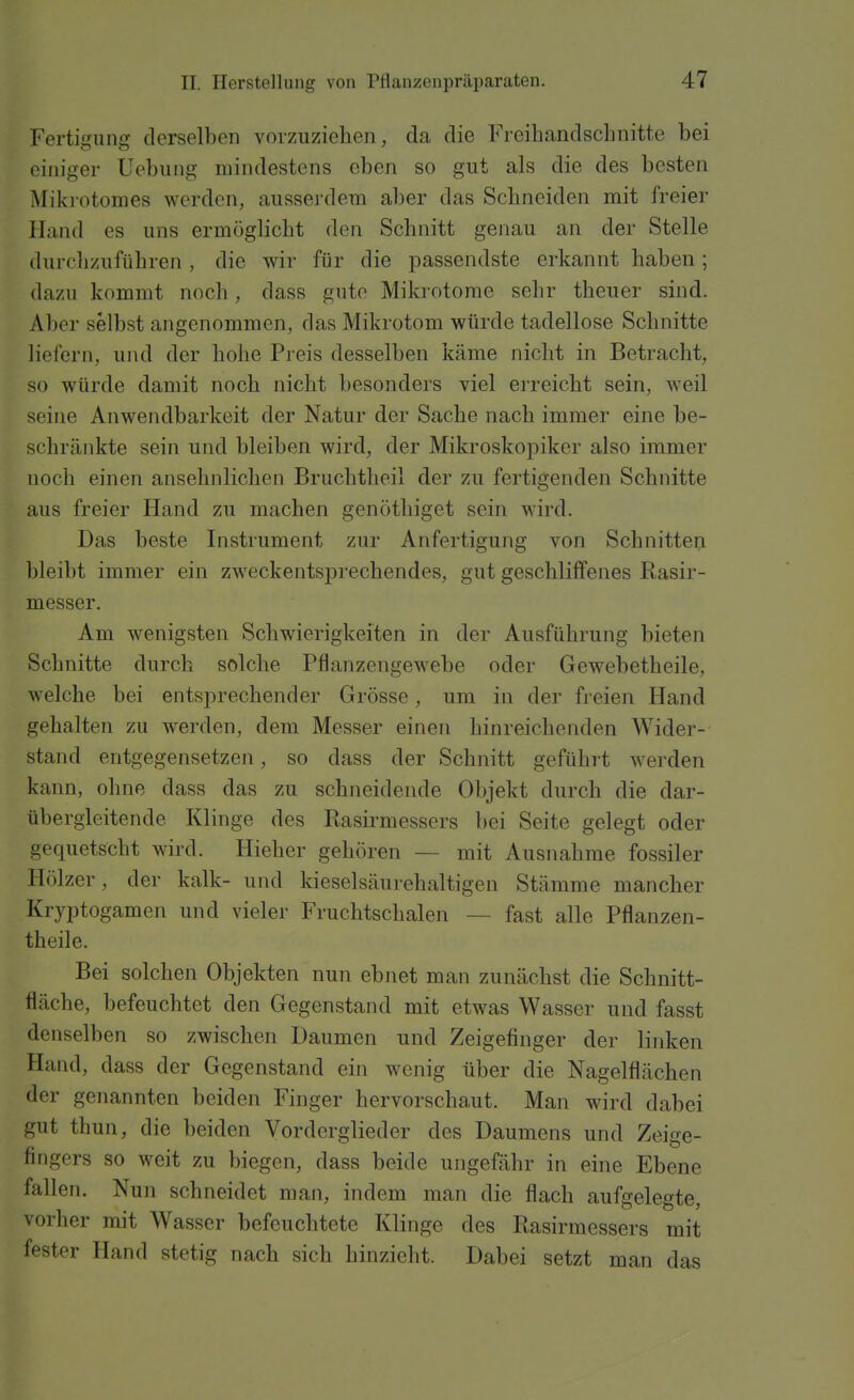 Fertiffunff derselben vorzuziehen, da die Freihandschnitte bei einiger Uebuiig mindestens eben so gut als die des besten Mikrotomes werden, aussei'dera aber das Schneiden mit freier Hand es uns ermöglicht den Schnitt genau an der Stelle durclizuführen , die wir für die passendste erkannt haben ; dazu kommt noch , dass gute Mikrotome sehr theuer sind. Aber selbst angenommen, das Mikrotom würde tadellose Schnitte liefern, und der hohe Preis desselben käme nicht in Betracht, so würde damit noch nicht besonders viel erreicht sein, weil seine Anwendbarkeit der Natur der Sache nach immer eine be- schränkte sein und bleiben wird, der Mikroskopiker also immer noch einen ansehnlichen Bruchtheil der zu fertigenden Schnitte aus freier Hand zu machen genöthiget sein wird. Das beste Instrument zur Anfertigung von Schnitten bleibt immer ein zweckentsprechendes, gut geschliffenes Rasir- messer. Am wenigsten Schwierigkeiten in der Ausführung bieten Schnitte durch solche Pflanzengewebe oder Gewebetheile, welche bei entsprechender Grösse, um in der freien Hand gehalten zu werden, dem Messer einen hinreichenden Wider- stand entgegensetzen, so dass der Schnitt geführt werden kann, olme dass das zu schneidende Objekt durch die dar- übergleitende Klinge des liasirmessers bei Seite gelegt oder gequetscht wird. Hieher gehören — mit Ausnahme fossiler Hölzer, der kalk- und kieselsäurehaltigen Stämme mancher Kryptogamen und vieler Fruchtschalen — fast alle Pflanzen- theile. Bei solchen Objekten nun ebnet man zunächst die Schnitt- fläche, befeuchtet den Gegenstand mit etwas Wasser und fasst denselben so zwischen Daumen und Zeigefinger der linken Hand, dass der Gegenstand ein wenig über die Nagelflächen der genannten beiden Finger hervorschaut. Man wird dabei gut thun, die beiden Vorderglieder des Daumens und Zeige- fingers so weit zu biegen, dass beide ungefähr in eine Ebene fallen. Nun schneidet man, indem man die flach aufgelegte, vorher mit Wasser befeuchtete Klinge des Rasirmessers mit fester Hand stetig nach sich hinzieht. Dabei setzt man das