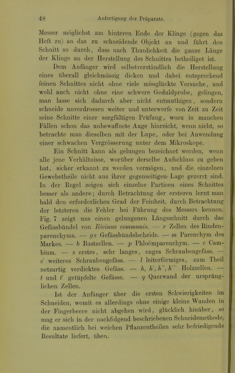 Messer möglichst fim hinteren Ende der Klinge (gegen das Heft zu) an das zu schneidende Ohjekt an und führt den Schnitt so durch, dass nach Thunliclikeit die ganze Länge der Klinge an der Herstellung des Schnittes betheiliget ist. Dem Anfänger wird selbstverständlich die Herstellung eines überall gleichmässig dicken und dabei entsprechend feinen Schnittes nicht ohne viele missglückte Versuche, und wohl auch nicht ohne eine schwere Geduldprobe, gelingen, man lasse sich dadurch aber nicht entmuthigen, sondern schneide unverdrossen weiter und unterwerfe von Zeit zu Zeit seine Schnitte einer sorgfältigen Prüfung, wozu in manclien Fällen schon das unbewaffnete Auge hinreicht, wenn nicht, so betrachte man dieselben mit der Lupe, oder bei Anwendung einer schwachen Vergrösserung unter dem Mikroskope. Ein Schnitt kann als gelungen bezeichnet werden, wenn alle jene Verhältnisse, worüber derselbe Aufschluss zu geben hat, sicher erkannt zu werden vermögen, und die einzelnen Gewebetheile nicht aus ihrer gegenseitigen- Lage gezerrt sind. Li der Regel zeigen sich einzelne Partieen eines Schnittes -besser als andere; durch Betrachtung der ersteren lernt man bald den erforderlichen Grad der Feinheit, durch Betrachtung der letzteren die Fehler bei Führung des Messers kennen. Fig. 7 zeigt uns einen gelungenen Längsschnitt durch das Gefässbündel von Eicinus communis. — r Zellen des Rinden- parenchyms. — gs Gefässbündelscheide. — m Parenchym des Markes. — h Bastzellen. — 2^ Phloemparenchym. — c Cam- bium. — s erstes, sehr langes, enges Schraubengefäss. — s weiteres Schraubengefäss. — l leiterförmiges, zum Theil netzartig verdicktes Gefäss. — h, Ii, h, Ii Holzzellen. — t und t' getüpfelte Gefässe. — q Querwand der ursprüng- lichen Zellen. Ist der Anfänger über die ersten Schwierigkeiten im Schneiden, womit es allerdings ohne einige kleine Wunden in der Fingerbeere nicht abgehen wird, glücklich hinüber, so mag er sich in der nachfolgend beschriebenen Schneidemethode, die namentlich bei weichen Pflanzentheilen selir befriedigende Resultate liefert, üben.