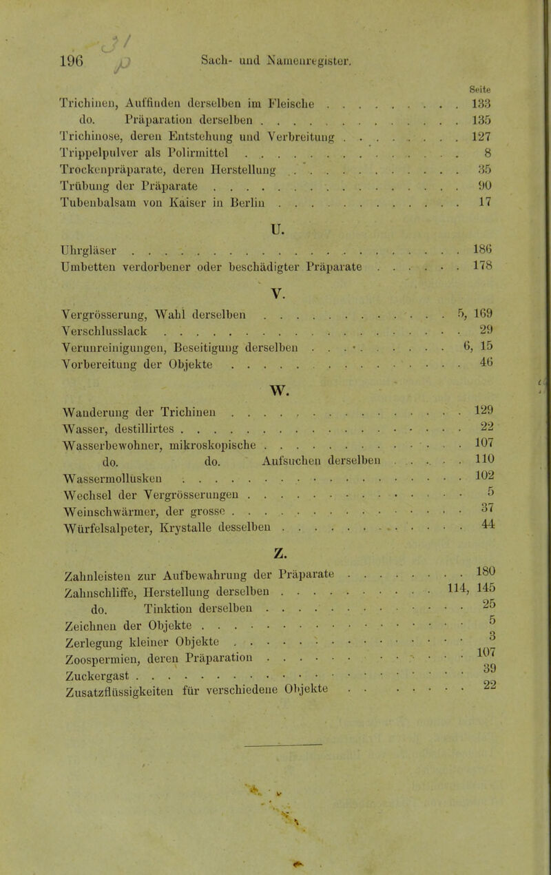 Seite Trichiueu, Auffinden derselben im Fleische 133 do. Präpaiatiüii derselben 135 Trichinose, deren Entstehung und Verbreitung 127 Trippelpulver als Pulirmittel 8 Trockenpräparate, deren Herstellung ;55 Trübung der Präparate ^JÜ Tubenbalsam von Kaiser in Berlin 17 u. Uhrgläser 186 Umbetten verdorbener oder beschädigter Präparate ...... 178 V. Vergrösserung, Wahl dex'selben 5, 169 Verschlusslack 29 Verunreinigungen, Beseitigung derselben . . . • G, 15 Vorbereitung der Objekte 46 W. Wanderung der Trichinen 129 Wasser, destillirtes 22 Wasserbewohuer, mikroskopische 10^ do. do. Aufsuchen derselben . . . . 110 Wassermollüsken 102 Wechsel der Vergrösserungeu 5 Weinschwärmer, der grosso 37 Würfelsalpeter, Krystalle desselben 44 z. Zahnleisten zur Aufbewahrung der Präparate 180 Zahnschliffe, Herstellung derselben 114, 145 do. Tinktion derselben 25 Zeichnen der Objekte ^ Zerlegung kleiner Objekte ^ Zoospermien, deren Präparation 1^^'^ Zuckergast Zusatzflüssigkeiten für verschiedene Objekte