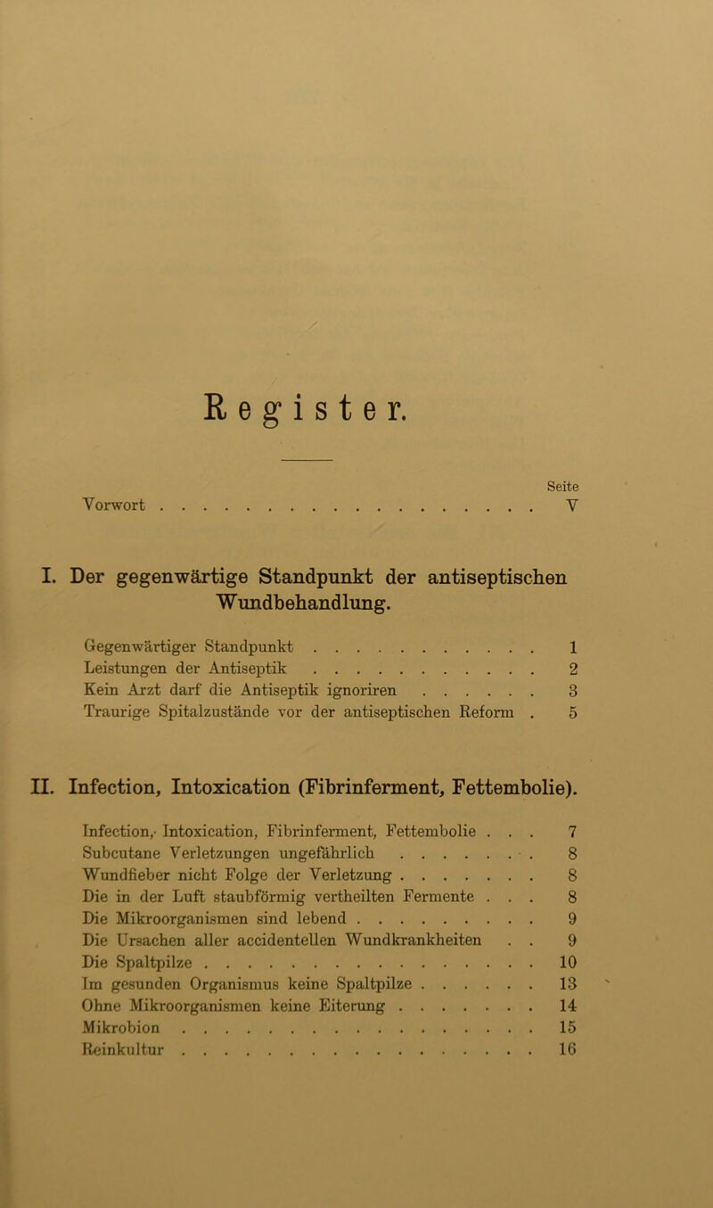 Register. Seite Vorwort V I. Der gegenwärtige Standpunkt der antiseptischen Wundbehandlung. Gegenwärtiger Standpunkt 1 Leistungen der Antiseptik 2 Kein Arzt darf die Antiseptik ignoriren 3 Traurige Spitalzustände vor der antiseptischen Reform . 5 II. Infection, Intoxication (Fibrinferment, Fettembolie). Infection,- Intoxication, Fibrinferment, Fettembolie ... 7 Subcutane Verletzungen ungefährlich 8 Wundfieber nicht Folge der Verletzung 8 Die in der Luft staubförmig vertheilten Fermente ... 8 Die Mikroorganismen sind lebend 9 Die Ursachen aller accidentellen Wundkrankheiten . . 9 Die Spaltpilze 10 Im gesunden Organismus keine Spaltpilze 13 Ohne Mikroorganismen keine Eiterung 14 Mikrobion 15 Reinkultur 16