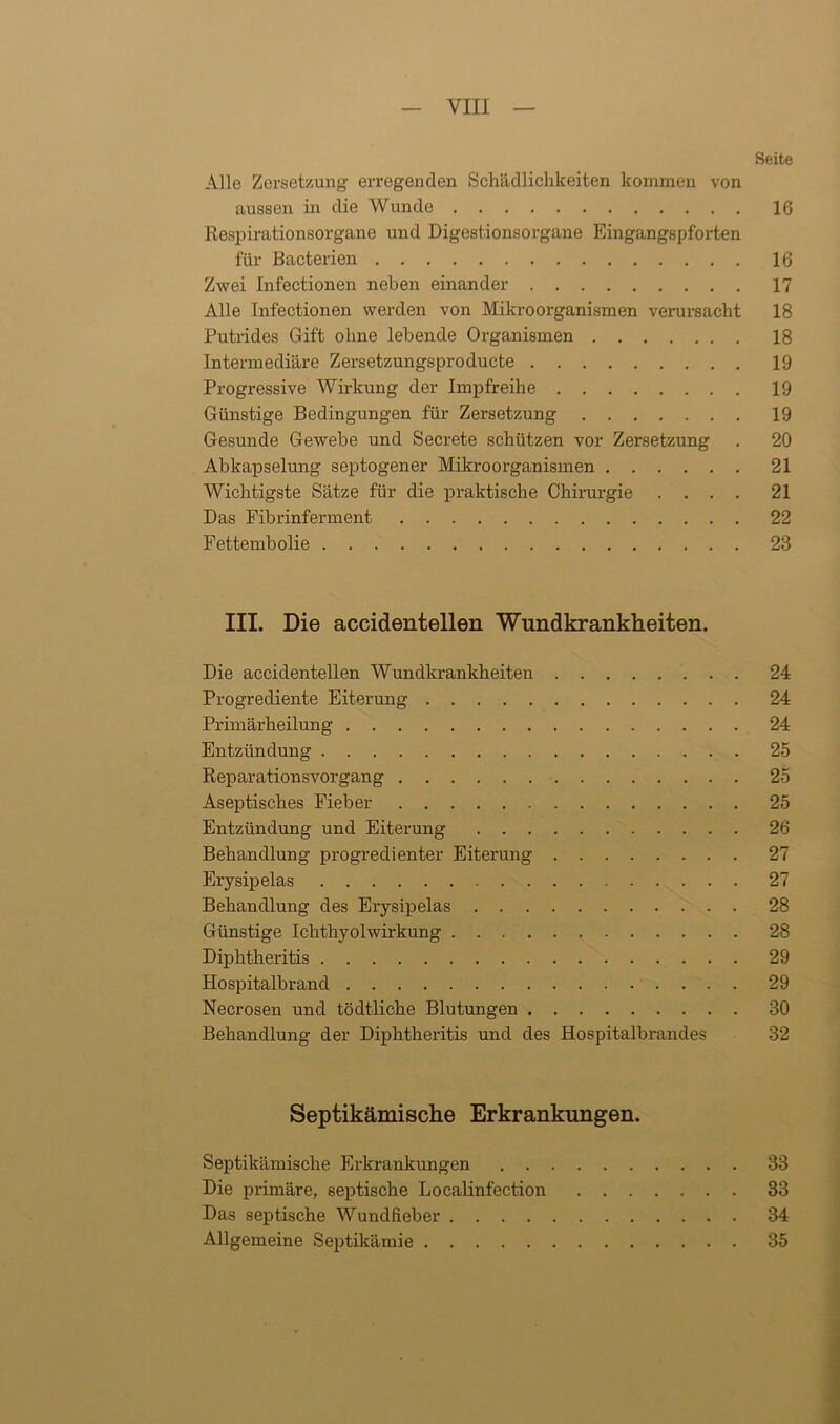 Seite Alle Zersetzung erregenden Schädlichkeiten kommen von aussen in die Wunde 16 Respirationsorgane und Digestionsorgane Eingangspforten für ßacterien 16 Zwei Infectionen neben einander 17 Alle Infectionen werden von Mikroorganismen verursacht 18 Putrides Gift ohne lebende Organismen 18 Intermediäre Zersetzungsproducte 19 Progressive Wirkung der Impfreihe 19 Günstige Bedingungen für Zersetzung 19 Gesunde Gewebe und Secrete schützen vor Zersetzung . 20 Abkapselung septogener Mikroorganismen 21 Wichtigste Sätze für die praktische Chirurgie .... 21 Das Fibrinferment 22 Fettembolie 23 III. Die accidentellen Wundkrankheiten. Die accidentellen Wundkrankheiten 24 Progrediente Eiterung 24 Primärheilung 24 Entzündung 25 Reparationsvorgang 25 Aseptisches Fieber 25 Entzündung und Eiterung 26 Behandlung progredienter Eiterung 27 Erysipelas 27 Behandlung des Erysipelas 28 Günstige Ichthyolwirkung 28 Diplitheritis 29 Hospitalbrand 29 Necrosen und tödtliche Blutungen 30 Behandlung der Diphtheritis und des Hospitalbrandes 32 Septikämische Erkrankungen. Septikämische Erkrankungen 33 Die primäre, septische Localinfection 33 Das septische Wundfieber 34 Allgemeine Septikämie 35