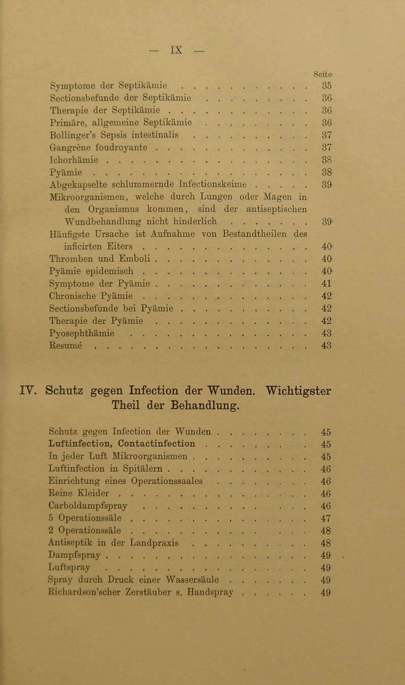 Seite- Symptome der Septikämie 35 Sectionsbefunde der Septikämie 36 Therapie der Septikämie 36 Primäre, allgemeine Septikämie 36 Bollinger’s Sepsis intestinalis 37 Gangrene foudroyante 37 Ichorhämie 3S Pyämie 38 Abgekapselte schlummernde Infectionskeime 39 Mikroorganismen, welche durch Lungen oder Magen in den Organismus kommen, sind der antiseptischen Wundbehandlung nicht hinderlich 39- Häufigste Ursache ist Aufnahme von Bestandtheilen des inficirten Eiters 40 Thromben und Emboli 40 Pyämie epidemisch 40 Symptome der Pyämie 41 Chronische Pyämie 42 Sectionsbefunde bei Pyämie 42 Therapie der Pyämie 42 Pyosephthämie 43 Resume 43 IV. Schutz gegen Infection der Wunden. Wichtigster Theil der Behandlung. Schutz gegen Infection der Wunden 45 Luftinfection, Contactinfection . 45 Tn jeder Luft Mikroorganismen 45 Luftinfection in Spitälern 46 Einrichtung eines Operationssaales _ . 46 Reine Kleider 46 Carboidampfspray ... 46 5 Operationssäle 47 2 Operationssäle 48 Antiseptik in der Landpraxis 48 Dampfspray 49 Luftspray 49 Spray durch Druck einer Wassersäule 49 Richardson’scher Zerstäuber s. Handspray 49