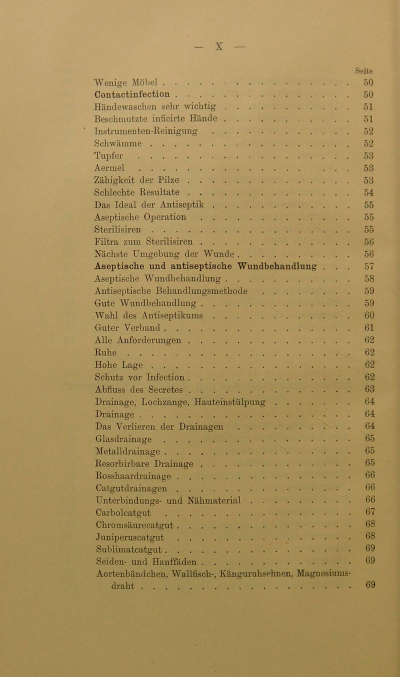 Beite Wenige Möbel 50 Contactinfection 50 Händewaschen sehr wichtig 51 Beschmutzte inficirte Hände 51 Instrumen ten-Reinigung 52 Schwämme 52 Tupfer 53 Aermel ... 53 Zähigkeit der Pilze 53 Schlechte Resultate 54 Das Ideal der Antiseptik 55 Aseptische Operation 55 Sterilisiren 55 Filtra zum Sterilisiren 56 Nächste Umgebung der Wunde 56 Aseptische und antiseptische Wundbehandlung ... 57 Aseptische Wundbehandlung 58 Antiseptische Behandlungsmethode 59 Gute Wundbehandlung 59 Wahl des Antiseptikums 60 Guter Verband 61 Alle Anforderungen 62 Ruhe 62 Hohe Lage 62 Schutz vor Infection 62 Abfluss des Secretes 63 Drainage, Lochzange, Hauteinstülpung 64 Drainage 64 Das Verlieren der Drainagen 64 Glasdrainage 65 Metalldrainage 65 Resorbirbare Drainage 65 Rosshaardrainage 66 Catgutdrainagen 66 Unterbindungs- und Nähmaterial 66 Carbolcatgut 67 Chromsäurecatgut 68 Juniperuscatgut 68 Sublimatcatgut 69 Seiden- und Hanffäden 69 Aortenbändchen, Wallfisch-, Känguruhsehnen, Magnesiums- draht 69