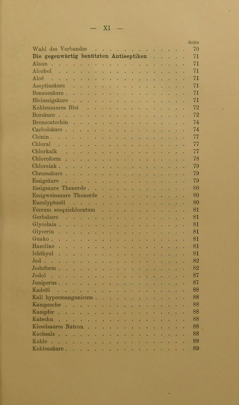 Wahl des Verbandes Die gegenwärtig benützten Antiseptiken Alaun Alcohol Aloe Aseptinsäure Benzoesäure Bleiessigsäure Kohlensaures Blei Borsäure Brenzcatechin Carbolsäure Chinin Chloral Chlorkalk Chloroform Chlorzink Chromsäure Essigsäure Essigsäure Thonerde Essigweinsaure Thonerde Eucalyptusöl Ferrum sesquichloratum Gerbsäure Glycelain Glycerin Guako Hazeline Ichthyol Jod Jodoform Jodol Juniperus Kadeöl Kali hypermanganicum Kampesche Kampfer Katechu Kieselsaures Natron Kochsalz Kohle Kohlensäure . Seite 70 71 71 71 71 71 71 71 72 72 74 74 77 77 77 78 79 79 79 80 80 80 81 81 81 81 81 81 81 82 82 87 87 88 88 88 88 88 88 88 ' 89 89
