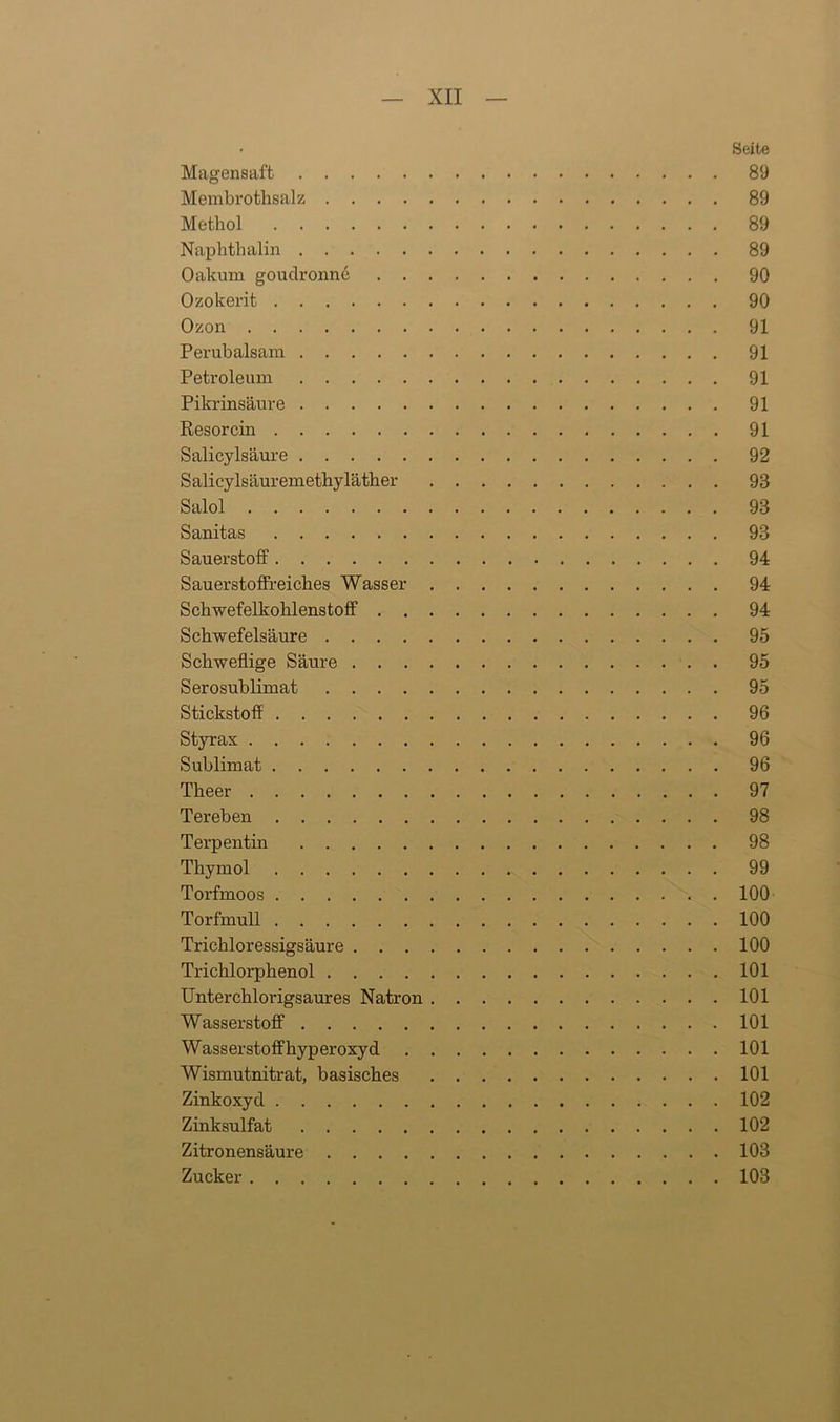 • Seite Magensaft 89 Membrothsalz 89 Methol 89 Naphthalin 89 Oakum goudronne 90 Ozokerit 90 Ozon 91 Perubalsam 91 Petroleum 91 Pikrinsäure 91 Resorcin 91 Salicylsäure 92 Salicylsäuremethyläther 93 Salol 93 Sanitas 93 Sauerstoff 94 Sauerstoffreiches Wasser 94 Schwefelkohlenstoff 94 Schwefelsäure 95 Schweflige Säure 95 Serosublimat 95 Stickstoff 96 Styrax 96 Sublimat 96 Tlieer 97 Tereben 98 Terpentin 98 Thymol 99 Torfmoos 100 Torfmull 100 Trichlor essigsäur e 100 Trichlorphenol 101 Unterchlorigsaures Natron 101 Wasserstoff 101 Wasserstoff hyperoxyd 101 Wismutnitrat, basisches 101 Zinkoxyd 102 Zinksulfat 102 Zitronensäure 103 Zucker 103