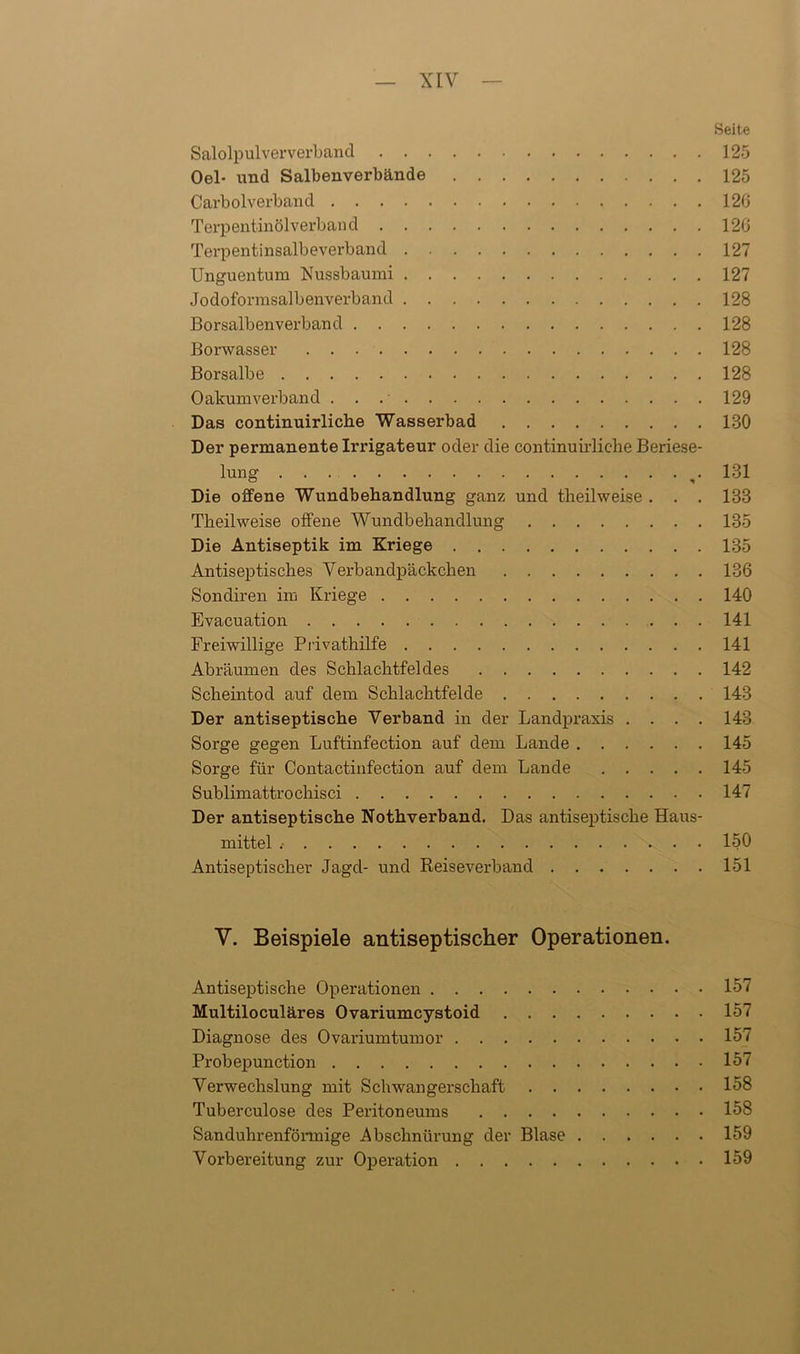 Seite Salolpulververband 125 Oel- und Salbenverbände 125 Carboiverband 126 Terpentinölverband 126 Terpentinsalbeverband 127 Unguentum Nussbaumi 127 Jodoformsalbenverband 128 Borsalbenverband 128 Borwasser 128 Borsalbe 128 Oakumverband 129 Das continuirliche Wasserbad 130 Der permanente Irrigateur oder die continuirliche Beriese- lung 131 Die offene Wundbehandlung ganz und theilweise . . . 133 Theilweise offene Wundbehandlung 135 Die Antiseptik im Kriege 135 Antiseptisches Verbandpäckchen 136 Sondiren im Kriege 140 Evacuation 141 Freiwillige Privathilfe 141 Abräumen des Schlachtfeldes 142 Scheintod auf dem Schlachtfelde 143 Der antiseptische Verband in der Landpraxis .... 143 Sorge gegen Luftinfection auf dem Lande 145 Sorge für Contactinfection auf dem Lande 145 Sublimattrochisci 147 Der antiseptische Nothverband. Das antiseptische Haus- mittel 150 Antiseptischer Jagd- und Reiseverband 151 V. Beispiele antiseptischer Operationen. Antiseptische Operationen 157 Multiloculäres Ovariumcystoid 157 Diagnose des Ovariumtumor 157 Probepunction 157 Verwechslung mit Schwangerschaft 158 Tuberculose des Peritoneums 158 Sanduhrenförmige Abschnürung der Blase 159 Vorbereitung zur Operation 159