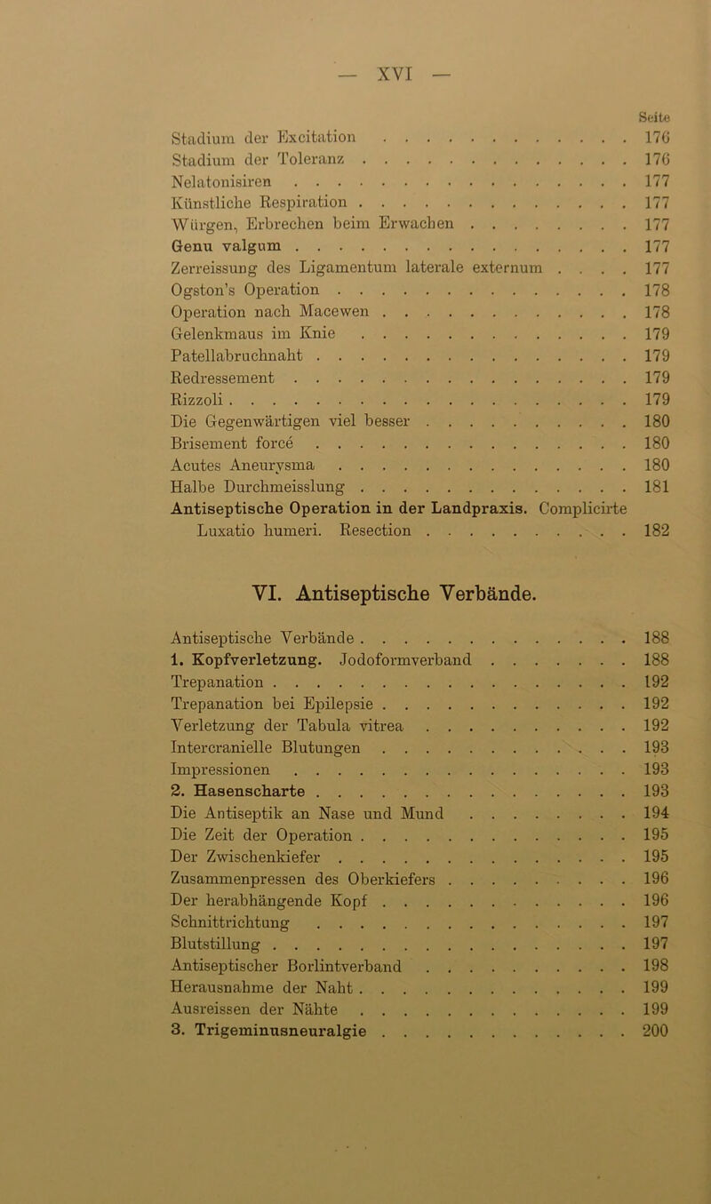 Seite Stadium der Excitation 170 Stadium der Toleranz 176 Nelatonisiren 177 Künstliche Respiration 177 Würgen, Erbrechen beim Erwachen 177 Genu valgum 177 Zerreissung des Ligamentum laterale externum .... 177 Ogston’s Operation 178 Operation nach Macewen 178 Gelenkmaus im Knie 179 Patellabruchnaht 179 Redressement 179 Rizzoli 179 Die Gegenwärtigen viel besser 180 Brisement force 180 Acutes Aneurysma 180 Halbe Durchmeisslung 181 Antiseptische Operation in der Landpraxis. Complicirte Luxatio humeri. Resection 182 VI. Antiseptische Verbände. Antiseptische Verbände 188 1. Kopfverletzung. Jodoformverband 188 Trepanation 192 Trepanation bei Epilepsie 192 Verletzung der Tabula vitrea 192 Intercranielle Blutungen 193 Impressionen 193 2. Hasenscharte 193 Die Antiseptik an Nase und Mund 194 Die Zeit der Operation 195 Der Zwischenkiefer 195 Zusammenpressen des Oberkiefers 196 Der herabhängende Kopf 196 Schnittrichtung 197 Blutstillung 197 Antiseptischer Borlintverband 198 Herausnahme der Naht 199 Ausreissen der Nähte 199 3. Trigeminusneuralgie 200