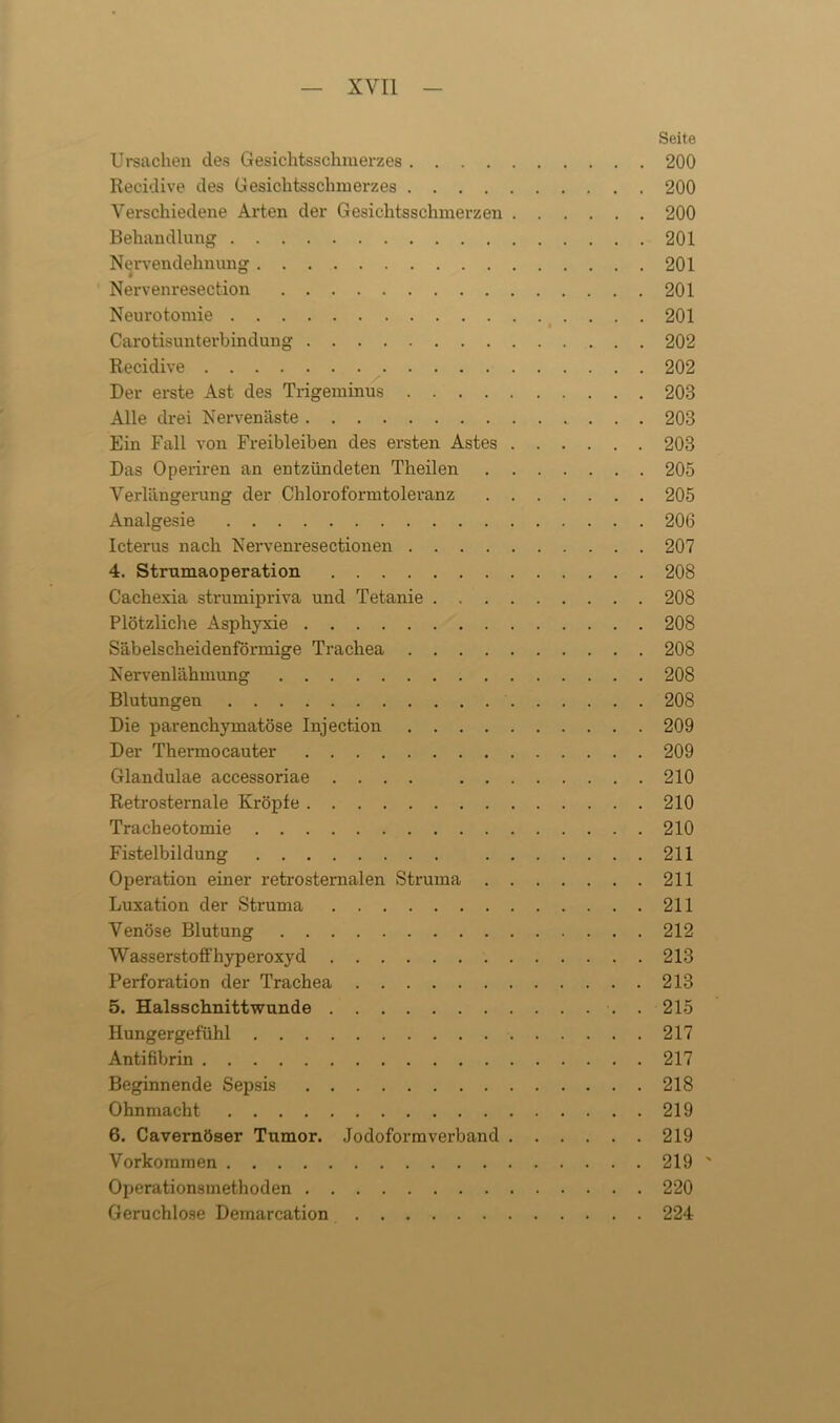 Seite Ursachen des Gesichtsschmerzes 200 Recidive des Gesichtsschmerzes 200 Verschiedene Arten der Gesichtsschmerzen 200 Behandlung 201 Nervendehnung 201 Nervenresection 201 Neurotomie 201 Carotisunterbindung 202 Recidive 202 Der erste Ast des Trigeminus 203 Alle drei Nervenäste 203 Ein Fall von Freibleiben des ersten Astes 203 Das Operiren an entzündeten Theilen 205 Verlängerung der Chloroformtoleranz 205 Analgesie 206 Icterus nach Nervenresectionen 207 4. Strumaoperation 208 Cachexia strumipriva und Tetanie 208 Plötzliche Asphyxie 208 Säbelscheidenförmige Trachea 208 Nervenlähmung 208 Blutungen 208 Die parenchymatöse Injection 209 Der Thermocauter 209 Glandulae accessoriae .... 210 Retrosternale Kröpfe 210 Tracheotomie 210 Fistelbildung 211 Operation einer retrosternalen Struma 211 Luxation der Struma 211 Venöse Blutung 212 Wasserstoff hyperoxyd 213 Perforation der Trachea 213 5. Halsschnittwunde . 215 Hungergefühl 217 Antifibrin 217 Beginnende Sepsis 218 Ohnmacht 219 6. Cavernöser Tumor. Jodoformverband 219 Vorkommen 219' Operationsmethoden 220 Geruchlose Demarcation 224