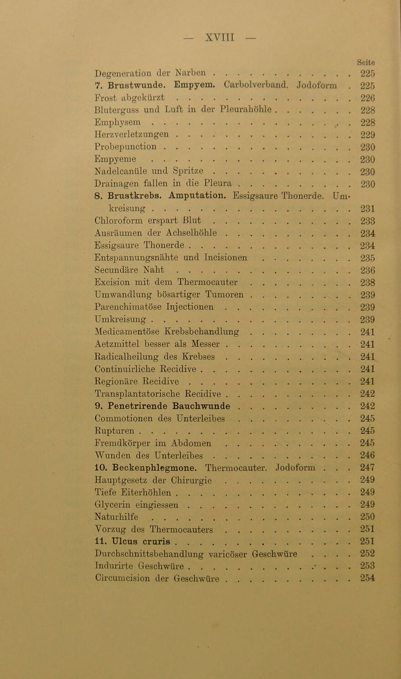 Seite Degeneration der Narben 225 7. Brustwunde. Empyem. Carboiverband. Jodoform . 225 Frost abgekürzt 226 Bluterguss und Luft in der Pleurahöhle 228 Emphysem 228 Herzverletzungen 229 Probepunction 230 Empyeme 230 Nadelcaniile und Spritze 230 Drainagen fallen in die Pleura 230 8. Brustkrebs. Amputation. Essigsäure Thonerde. Um- kreisung 231 Chloroform erspart Blut 233 Ausräumen der Achselhöhle 234 Essigsäure Thonerde 234 Entspannungsnähte und Incisionen 235 Secundäre Naht 236 Excision mit dem Thennocauter 238 Umwandlung bösartiger Tumoren 239 Parenchimatöse Injectionen 239 Umkreisung 239 Meclicamentöse Krebsbehandlung 241 Aetzmittel besser als Messer 241 Radicalheilung des Krebses 241 Continuirliche Recidive 241 Regionäre Recidive 241 Transplantatorische Recidive 242 9. Penetrirende Bauchwunde 242 Commotionen des Unterleibes 245 Rupturen 245 Fremdkörper im Abdomen 245 Wunden des Unterleibes 246 10. Beckenphlegmone. Thennocauter. Jodoform . . . 247 Hauptgesetz der Chirurgie 249 Tiefe Eiterhöhlen 249 Glycerin eingiessen 249 Naturhilfe 250 Vorzug des Thermocauters 251 11. Ulcus cruris . 251 Durchschnittsbehandlung varicöser Geschwüre .... 252 Indurirte Geschwüre • . . . 253 Circumcision der Geschwüre 254