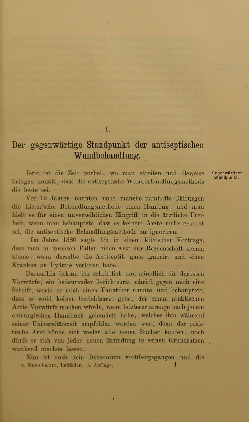 I. Der gegenwärtige Standpunkt der antiseptischen Wundbehandlung. Jetzt ist die Zeit vorbei, wo man streiten und Beweise Gegenwärtiger Standpunkt. bringen musste, dass die antiseptische Wundbehandluugsmethode die beste sei. Vor 10 Jahren nannten noch manche namhafte Chirurgen die Lister’sche Behandlungsmethode einen Humbug, und man hielt es für einen unverzeihlichen Eingriff in die ärztliche Frei- heit, wenn man behauptete, dass es keinem Arzte mehr erlaubt sei, die antiseptische Behandlungsmethode zu ignoriren. Im Jahre 1880 sagte ich in einem klinischen Vortrage, dass man in forensen Fällen einen Arzt zur Rechenschaft ziehen könne, wenn derselbe die Antiseptik ganz ignorirt und einen Kranken an Pyämie verloren habe. Daraufhin bekam ich schriftlich und mündlich die derbsten Vorwürfe; ein bedeutender Gerichtsarzt schrieb gegen mich eine Schrift, worin er mich einen Fanatiker nannte, und behauptete, dass es wohl keinen Gerichtsarzt gebe, der einem praktischen Arzte Vorwürfe machen würde, wenn letzterer strenge nach jenem chirurgischen Handbuch gehandelt habe, welches ihm während seiner Universitätszeit empfohlen worden war, denn der prak- tische Arzt könne sich weder alle neuen Bücher kaufen, noch dürfe er sich von jeder neuen Erfindung in seinen Grundsätzen wankend machen lassen. Nun ist noch kein Decennium vorübergegangen und die