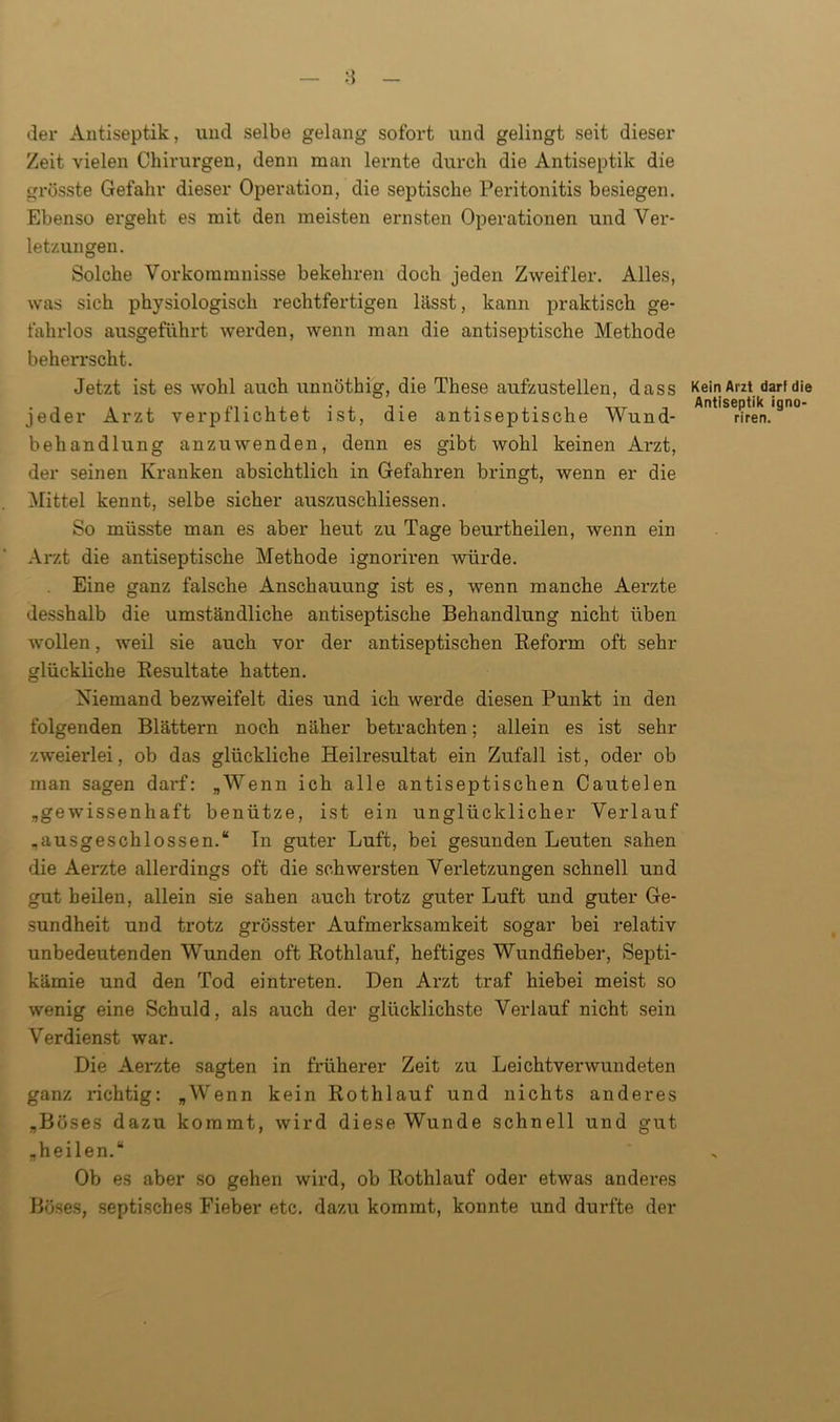 der Antiseptik, und selbe gelang sofort und gelingt seit dieser Zeit vielen Chirurgen, denn man lernte durch die Antiseptik die grösste Gefahr dieser Operation, die septische Peritonitis besiegen. Ebenso ergeht es mit den meisten ernsten Operationen und Ver- letzungen. Solche Vorkommnisse bekehren doch jeden Zweifler. Alles, was sich physiologisch rechtfertigen lässt, kann praktisch ge- fahrlos ausgeführt werden, wenn man die antiseptische Methode beherrscht. Jetzt ist es wohl auch unnöthig, die These aufzustellen, dass Kein Arzt darf die jeder Arzt verpflichtet ist, die antiseptische Wund- '^nren.'90 behandlung anzuwenden, denn es gibt wohl keinen Arzt, der seinen Kranken absichtlich in Gefahren bringt, wenn er die Mittel kennt, selbe sicher auszuschliessen. So müsste man es aber heut zu Tage beurtheilen, wenn ein Arzt die antiseptische Methode ignoriren würde. Eine ganz falsche Anschauung ist es, wenn manche Aerzte desshalb die umständliche antiseptische Behandlung nicht üben wollen, weil sie auch vor der antiseptischen Reform oft sehr glückliche Resultate hatten. Niemand bezweifelt dies und ich werde diesen Punkt in den folgenden Blättern noch näher betrachten; allein es ist sehr zweierlei, ob das glückliche Heilresultat ein Zufall ist, oder ob man sagen darf: „Wenn ich alle antiseptischen Cautelen „gewissenhaft benütze, ist ein unglücklicher Verlauf „ausgeschlossen.“ In guter Luft, bei gesunden Leuten sahen die Aerzte allerdings oft die schwersten Verletzungen schnell und gut heilen, allein sie sahen auch trotz guter Luft und guter Ge- sundheit und trotz grösster Aufmerksamkeit sogar bei relativ unbedeutenden Wunden oft Rothlauf, heftiges Wundfieber, Septi- kämie und den Tod eintreten. Den Arzt traf hiebei meist so wenig eine Schuld, als auch der glücklichste Verlauf nicht sein Verdienst war. Die Aerzte sagten in früherer Zeit zu Leichtverwundeten ganz richtig: „Wenn kein Rothlauf und nichts anderes „Böses dazu kommt, wird diese Wunde schnell und gut „heilen.“ Ob es aber so gehen wird, ob Rothlauf oder etwas anderes Böses, septisches Fieber etc. dazu kommt, konnte und durfte der