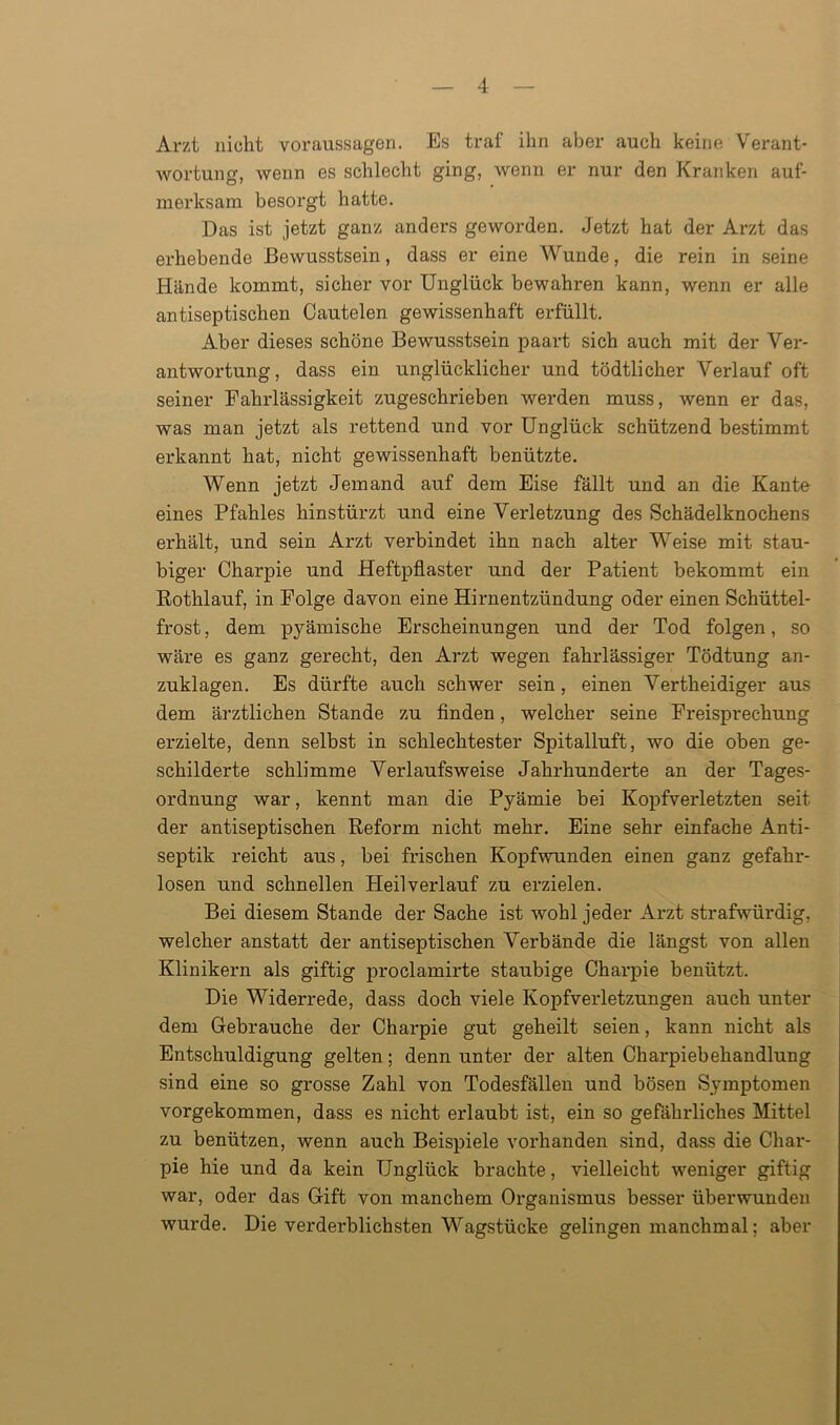 Arzt nicht Voraussagen. Es traf ihn aber auch keine Verant- wortung, wenn es schlecht ging, wenn er nur den Kranken auf- merksam besorgt hatte. Das ist jetzt ganz anders geworden. Jetzt hat der Arzt das erhebende Bewusstsein, dass er eine Wunde, die rein in seine Hände kommt, sicher vor Unglück bewahren kann, wenn er alle antiseptischen Cautelen gewissenhaft erfüllt. Aber dieses schöne Bewusstsein paart sich auch mit der Ver- antwortung, dass ein unglücklicher und tödtlicher Verlauf oft seiner Fahrlässigkeit zugeschrieben werden muss, wenn er das, was man jetzt als rettend und vor Unglück schützend bestimmt erkannt hat, nicht gewissenhaft benützte. Wenn jetzt Jemand auf dem Eise fällt und an die Kante eines Pfahles hinstürzt und eine Verletzung des Schädelknochens erhält, und sein Arzt verbindet ihn nach alter Weise mit stau- biger Charpie und Heftpflaster und der Patient bekommt ein Rothlauf, in Folge davon eine Hirnentzündung oder einen Schüttel- frost , dem pyämische Erscheinungen und der Tod folgen, so wäre es ganz gerecht, den Arzt wegen fahrlässiger Tödtung an- zuklagen. Es dürfte auch schwer sein, einen Vertheidiger aus dem ärztlichen Stande zu finden, welcher seine Freisprechung erzielte, denn selbst in schlechtester Spitalluft, wo die oben ge- schilderte schlimme Verlaufsweise Jahrhunderte an der Tages- ordnung war, kennt man die Pyämie bei Kopfverletzten seit der antiseptischen Reform nicht mehr. Eine sehr einfache Anti- septik reicht aus, bei frischen Kopfwunden einen ganz gefahr- losen und schnellen Heil verlauf zu erzielen. Bei diesem Stande der Sache ist wohl jeder Arzt strafwürdig, welcher anstatt der antiseptischen Verbände die längst von allen Klinikern als giftig proclamirte staubige Charpie benützt. Die Widerrede, dass doch viele Kopfverletzungen auch unter dem Gebrauche der Charpie gut geheilt seien, kann nicht als Entschuldigung gelten; denn unter der alten Charpiebehandlung sind eine so grosse Zahl von Todesfällen und bösen Symptomen vorgekommen, dass es nicht erlaubt ist, ein so gefährliches Mittel zu benützen, wenn auch Beispiele vorhanden sind, dass die Char- pie hie und da kein Unglück brachte, vielleicht weniger giftig war, oder das Gift von manchem Organismus besser überwunden wurde. Die verderblichsten Wagstücke gelingen manchmal; aber