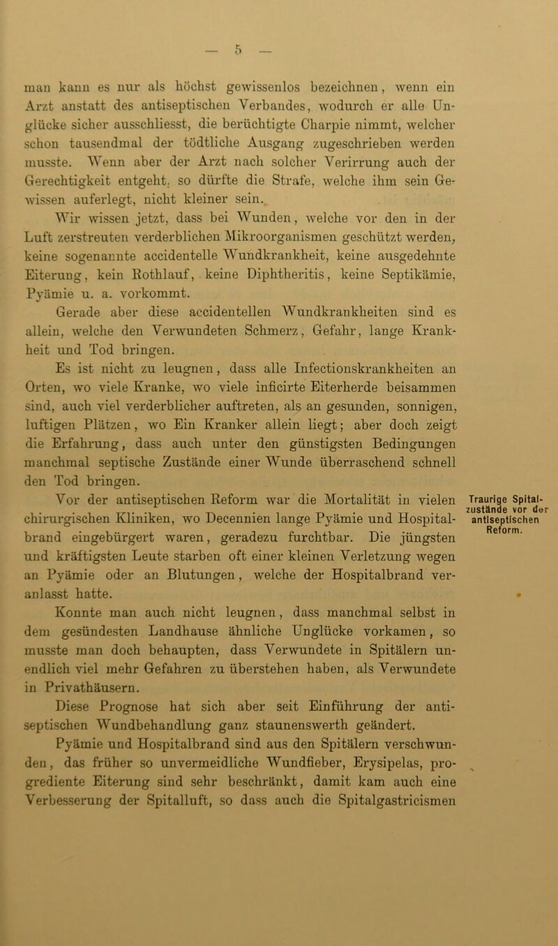 man kann es nur als höchst gewissenlos bezeichnen, wenn ein Arzt anstatt des antiseptischen Verbandes, wodurch er alle Un- glücke sicher ausschliesst, die berüchtigte Charpie nimmt, welcher schon tausendmal der tödtliche Ausgang zugeschrieben werden musste. Wenn aber der Arzt nach solcher Verirrung auch der Gerechtigkeit entgeht, so dürfte die Strafe, welche ihm sein Ge- wissen auferlegt, nicht kleiner sein. Wir wissen jetzt, dass bei Wunden, welche vor den in der Luft zerstreuten verderblichen Mikroorganismen geschützt werden, keine sogenannte accidentelle Wundkrankheit, keine ausgedehnte Eiterung, kein Rothlauf, keine Diphtheritis, keine Septikämie, Pyämie u. a. vorkommt. Gerade aber diese accidentellen Wundkrankheiten sind es allein, welche den Verwundeten Schmerz, Gefahr, lange Krank- heit und Tod bringen. Es ist nicht zu leugnen, dass alle Infectionskrankheiten an Orten, wo viele Kranke, wo viele inficirte Eiterherde beisammen sind, auch viel verderblicher auftreten, als an gesunden, sonnigen, luftigen Plätzen, wo Ein Kranker allein liegt; aber doch zeigt die Erfahrung, dass auch unter den günstigsten Bedingungen manchmal septische Zustände einer Wunde überraschend schnell den Tod bringen. Vor der antiseptischen Reform war die Mortalität in vielen chirurgischen Kliniken, wo Decennien lange Pyämie und Hospital- brand eingebürgert waren, geradezu furchtbar. Die jüngsten und kräftigsten Leute starben oft einer kleinen Verletzung wegen an Pyämie oder an Blutungen, welche der Hospitalbrand ver- anlasst hatte. Konnte man auch nicht leugnen, dass manchmal selbst in dem gesündesten Landhause ähnliche Unglücke vorkamen, so musste man doch behaupten, dass Verwundete in Spitälern un- endlich viel mehr Gefahren zu überstehen haben, als Verwundete in Privathäusern. Diese Prognose hat sich aber seit Einführung der anti- septischen Wundbehandlung ganz staunenswerth geändert. Pyämie und Hospitalbrand sind aus den Spitälern verschwun- den, das früher so unvermeidliche Wundfieber, Erysipelas, pro- grediente Eiterung sind sehr beschränkt, damit kam auch eine Verbesserung der Spitalluft, so dass auch die Spitalgastricismen Traurige Spital- zustände vor der antiseptischen Reform.