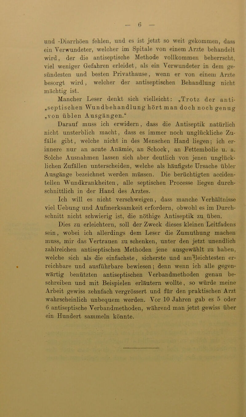 und -Diarrhöen fehlen, und es ist jetzt so weit gekommen, dass ein Verwundeter, welcher im Spitale von einem Arzte behandelt wird, der die antiseptische Methode vollkommen beherrscht, viel weniger Gefahren erleidet, als ein Verwundeter in dem ge- sündesten und besten Privathause, wenn er von einem Arzte besorgt wird, welcher der antiseptischen Behandlung nicht mächtig ist. Mancher Leser denkt sich vielleicht: „Trotz der anti- aseptischen Wundbehandlung hört man doch noch genug „von üblen Ausgängen.“ Darauf muss ich erwidern, dass die Antiseptik natürlich nicht unsterblich macht, dass es immer noch unglückliche Zu- fälle gibt, welche nicht in des Menschen Hand liegen; ich er- innere nur an acute Anämie, an Schock, an Fettembolie u. a. Solche Ausnahmen lassen sich aber deutlich von jenen unglück- lichen Zufällen unterscheiden, welche als häufigste Ursache übler Ausgänge bezeichnet werden müssen. Die berüchtigten acciden- tellen Wundkrankheiten, alle septischen Processe liegen durch- schnittlich in der Hand des Arztes. Ich will es nicht verschweigen, dass manche Verhältnisse viel Uebung und Aufmerksamkeit erfordern, obwohl es im Durch- schnitt nicht schwierig ist, die nöthige Antiseptik zu üben. Dies zu erleichtern, soll der Zweck dieses kleinen Leitfadens sein, wobei ich allerdings dem Leser die Zumuthung machen muss, mir das Vertrauen zu schenken, unter den jetzt unendlich zahlreichen antiseptischen Methoden jene ausgewählt zu haben, welche sich als die einfachste, sicherste und am^leichtesten er- reichbare und ausführbare bewiesen; denn wenn ich alle gegen- wärtig benützten antiseptischen Verbandmethoden genau be- schreiben und mit Beispielen erläutern wollte, so würde meine Arbeit gewiss zehnfach vergrössert und für den praktischen Arzt wahrscheinlich unbequem werden. Vor 10 Jahren gab es 5 oder 6 antiseptische Verbandmethoden, während man jetzt gewiss über- ein Hundert sammeln könnte.