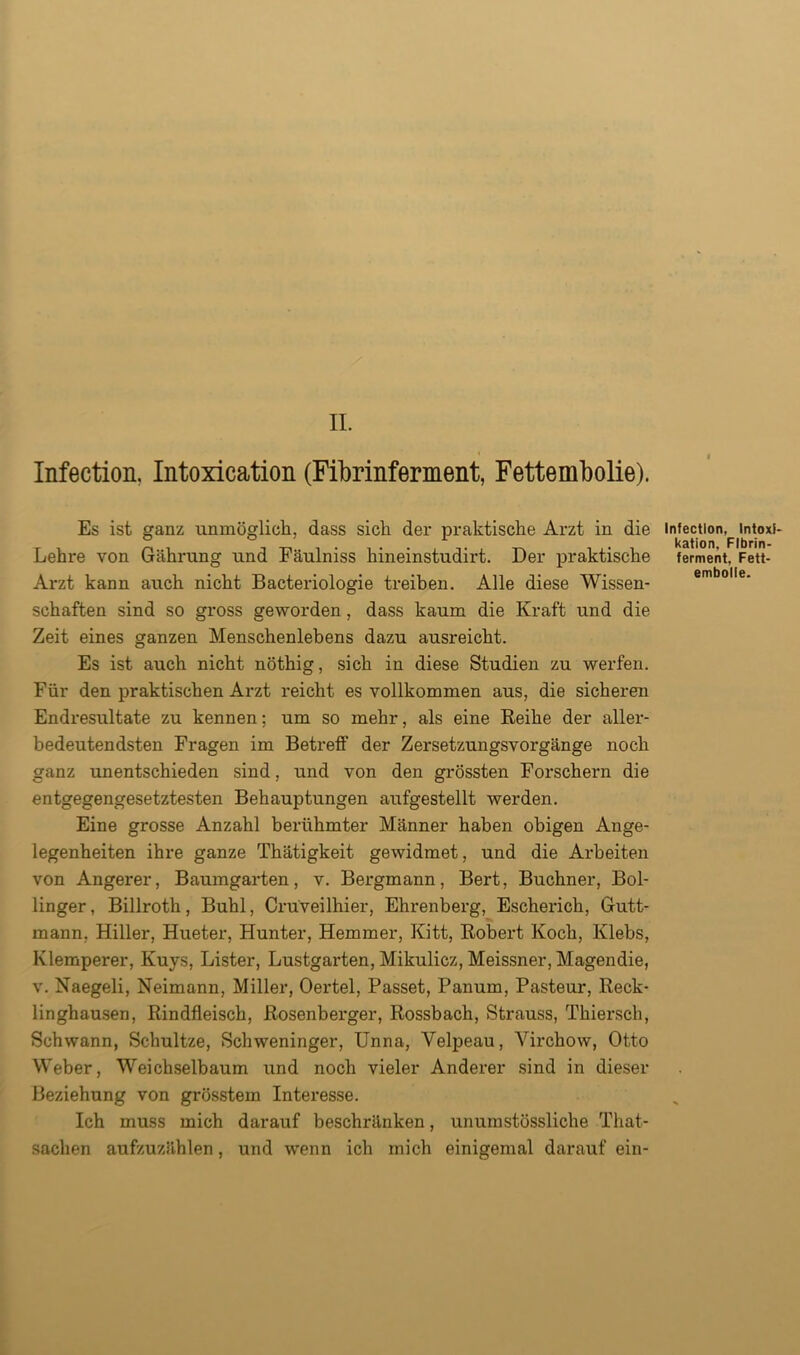 Infection, Intoxication (Fibrinferment, Fettembolie). Es ist ganz unmöglich, dass sich der praktische Arzt in die Lehre von Gährung und Fäulniss hineinstudirt. Der praktische Arzt kann auch nicht Bacteriologie treiben. Alle diese Wissen- schaften sind so gross geworden, dass kaum die Kraft und die Zeit eines ganzen Menschenlebens dazu ausreicht. Es ist auch nicht nöthig, sich in diese Studien zu werfen. Für den praktischen Arzt reicht es vollkommen aus, die sicheren Endresultate zu kennen: um so mehr, als eine Reihe der aller- bedeutendsten Fragen im Betreff der Zersetzungsvorgänge noch ganz unentschieden sind, und von den grössten Forschern die entgegengesetztesten Behauptungen aufgestellt werden. Eine grosse Anzahl berühmter Männer haben obigen Ange- legenheiten ihre ganze Thätigkeit gewidmet, und die Arbeiten von Angerer, Baumgarten, v. Bergmann, Bert, Büchner, Bol- linger, Billroth, Buhl, Crüveilhier, Ehrenberg, Escherich, Gutt- mann, Hiller, Hueter, Hunter, Hemmer, Kitt, Robert Koch, Klebs, Klemperer, Kuys, Lister, Lustgarten, Mikulicz, Meissner, Magendie, v. Naegeli, Neimann, Miller, Oertel, Passet, Panum, Pasteur, Reck- linghausen, Rindfleisch, Rosenberger, Rossbach, Strauss, Thiersch, Schwann, Schultze, Schweninger, Unna, Yelpeau, Virchow, Otto Weber, Weichselbaum und noch vieler Anderer sind in dieser Beziehung von grösstem Interesse. Ich muss mich darauf beschränken, unumstössliclie That- sachen aufzuzählen, und wenn ich mich einigemal darauf ein- Infectlon, Intoxi- kation. Fibrin- ferment, Fett- embolle.