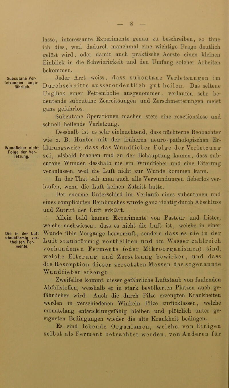 Subcutane Ver- letzungen unge- fährlich. Wundfieber nicht Folge der Ver- letzung. Die in der Luft staubförmig ver- theilten Fer- mente. lasse, interessante Experimente genau zu beschreiben, so tliue ich dies, weil dadurch manchmal eine wichtige Frage deutlich gelöst wird, oder damit auch praktische Aerzte einen kleinen Einblick in die Schwierigkeit und den Umfang solcher Arbeiten bekommen. Jeder Arzt weiss, dass subcutane Verletzungen im Durchschnitte ausserordentlich gut heilen. Das seltene Unglück einer Fettembolie ausgenommen, verlaufen sehr be- deutende subcutane Zerreissungen und Zerschmetterungen meist ganz gefahrlos. Subcutane Operationen machen stets eine reactionslose und schnell heilende Verletzung. Desshalb ist es sehr einleuchtend, dass nüchterne Beobachter wie z. B. Hunter mit der früheren neuro - pathologischen Er- klärungsweise, dass das Wundfieber Folge der Verletzung sei, alsbald brachen und zu der Behauptung kamen, dass sub- cutane Wunden desshalb nie ein Wundfieber und eine Eiterung veranlassen, weil die Luft nicht zur Wunde kommen kann. In der That sah man auch alle Verwundungen fieberlos ver- laufen, wenn die Luft keinen Zutritt hatte. Der enorme Unterschied im Veidaufe eines subcutanen und eines complicirten Beinbruches wurde ganz richtig durch Abschluss und Zutritt der Luft erklärt. Allein bald kamen Experimente von Pasteur und Lister, welche nachwiesen, dass es nicht die Luft ist, welche in einer Wunde üble Vorgänge hervorruft, sondern dass es die in der Luft staubförmig vertheilten und im Wasser zahlreich vorhandenen Fermente (oder Mikroorganismen) sind, welche Eiterung und Zersetzung bewirken, und das-s die Resorption dieser zersetzten Massen das sogenannte Wundfieber erzeugt. Zweifellos kommt dieser gefährliche Luftstaub von faulenden Abfallstoffen, wesshalb er in stark bevölkerten Plätzen auch ge- fährlicher wird. Auch die durch Pilze erzeugten Krankheiten werden in verschiedenen Winkeln Pilze zurücklassen, welche monatelang entwicklungsfähig bleiben und plötzlich unter ge- eigneten Bedingungen wieder die alte Krankheit bedingen. Es sind lebende Organismen, welche von Einigen selbst als Ferment betrachtet werden, von Anderen für