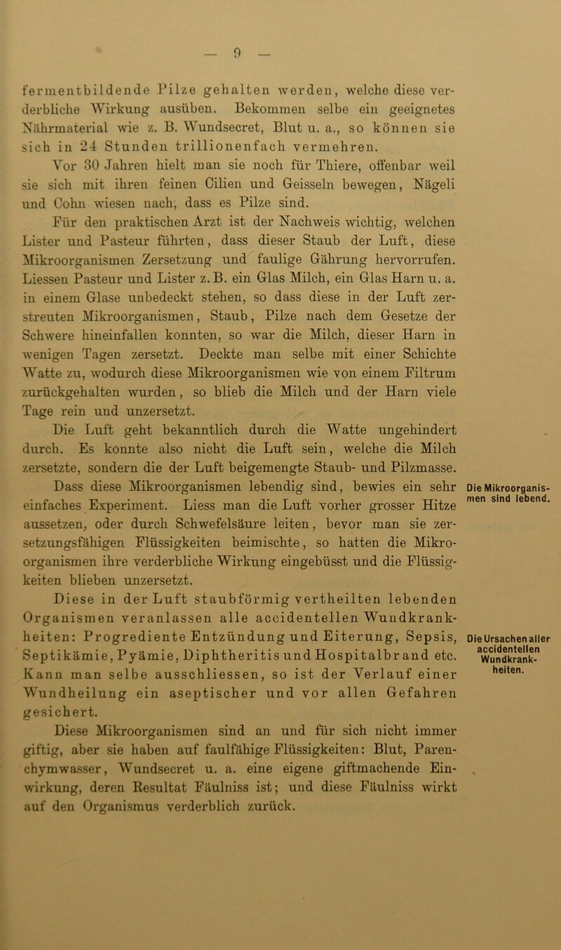 fermentbildende Pilze gehalten werden, welche diese ver- derbliche Wirkung ausüben. Bekommen selbe ein geeignetes Nährmaterial wie z. B. Wundsecret, Blut u. a., so können sie sich in 24 Stunden trillionenfach vermehren. Vor 30 Jahren hielt man sie noch für Thiere, offenbar weil sie sich mit ihren feinen Cilien und Geissein bewegen, Nägeli und Cohn wiesen nach, dass es Pilze sind. Für den praktischen Arzt ist der Nachweis wichtig, welchen Lister und Pasteur führten, dass dieser Staub der Luft, diese Mikroorganismen Zersetzung und faulige Gährung hervorrufen. Liessen Pasteur und Lister z.B. ein Glas Milch, ein Glas Harn u. a. in einem Glase unbedeckt stehen, so dass diese in der Luft zer- streuten Mikroorganismen, Staub, Pilze nach dem Gesetze der Schwere hineinfallen konnten, so war die Milch, dieser Hani in wenigen Tagen zersetzt. Deckte man selbe mit einer Schichte Watte zu, wodurch diese Mikroorganismen wie von einem Filtrum zurückgehalten wurden, so blieb die Milch und der Harn viele Tage rein und unzersetzt. Die Luft geht bekanntlich durch die Watte ungehindert durch. Es konnte also nicht die Luft sein, welche die Milch zersetzte, sondern die der Luft beigemengte Staub- und Pilzmasse. Dass diese Mikroorganismen lebendig sind, bewies ein sehr einfaches Experiment. Liess man die Luft vorher grosser Hitze aussetzen, oder durch Schwefelsäure leiten, bevor man sie zer- setzungsfähigen Flüssigkeiten beimischte, so hatten die Mikro- organismen ihre verderbliche Wirkung eingebüsst und die Flüssig- keiten blieben unzersetzt. Diese in der Luft staubförmig vertheilten lebenden Organismen veranlassen alle accidentellen Wundkrank- heiten: Progrediente Entzündung und Eiterung, Sepsis, Septikämie,Pyämie,Diphtheritis und Hospitalbrand etc. Kann man selbe ausschliessen, so ist der Verlauf einer Wundheilung ein aseptischer und vor allen Gefahren gesichert. Diese Mikroorganismen sind an und für sich nicht immer giftig, aber sie haben auf faulfähige Flüssigkeiten: Blut, Paren- chymwasser, Wundsecret u. a. eine eigene giftmachende Ein- wirkung, deren Resultat Fäulniss ist; und diese Fäulniss wirkt auf den Organismus verderblich zurück. Die Mikroorganis- men sind lebend. Die Ursachen aller accidentellen Wundkrank- heiten.