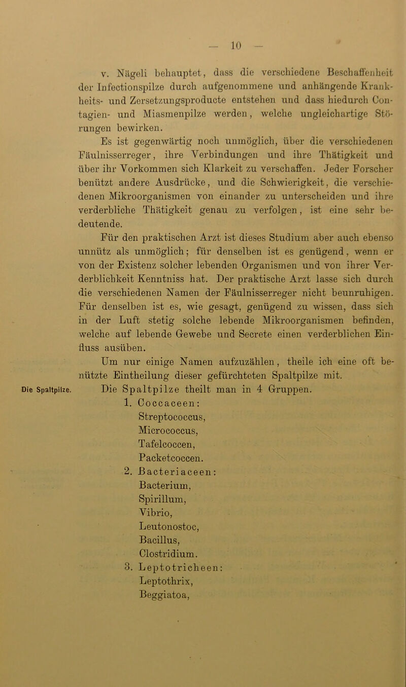 Die Spaltpilze. v. Nägeli behauptet, dass die verschiedene Besch aßen heit der Infectionspilze durch aufgenommene und anhängende Krank- heits- und Zersetzungsproducte entstehen und dass hiedurch Con- tagien- und Miasmenpilze werden, welche ungleichartige Stö- rungen bewirken. Es ist gegenwärtig noch unmöglich, über die verschiedenen Fäulnisserreger, ihre Verbindungen und ihre Thätigkeit und über ihr Vorkommen sich Klarkeit zu verschaffen. Jeder Forscher benützt andere Ausdrücke, und die Schwierigkeit, die verschie- denen Mikroorganismen von einander zu unterscheiden und ihre verderbliche Thätigkeit genau zu verfolgen, ist eine sehr be- deutende. Für den praktischen Arzt ist dieses Studium aber auch ebenso unnütz als unmöglich; für denselben ist es genügend, wenn er von der Existenz solcher lebenden Organismen und von ihrer Ver- derblichkeit Kenntniss hat. Der praktische Arzt lasse sich durch die verschiedenen Namen der Fäulnisserreger nicht beunruhigen. Für denselben ist es, wie gesagt, genügend zu wissen, dass sich in der Luft stetig solche lebende Mikroorganismen befinden, welche auf lebende Gewebe und Secrete einen verderblichen Ein- fluss ausüben. Um nur einige Namen aufzuzählen, theile ich eine oft be- nützte Eintheilung dieser gefürchteten Spaltpilze mit. Die Spaltpilze theilt man in 4 Gruppen. 1. Coccaceen: Streptococcus, Micrococcus, Tafelcoccen, Packetcoccen. 2. Bacteriaceen: Bacterium, Spirillum, Vibrio, Leutonostoc, Bacillus, Clostridium. 3. Leptotricheen: Leptothrix, Beggiatoa,