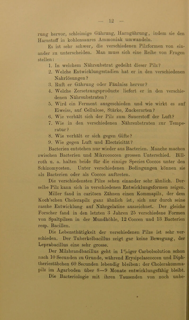 rung hervor, schleimige Gährung, Harngährung, indem sie den Harnstoff in kohlensaures Ammoniak umwandeln. Es ist sehr schwer, die verschiedenen Pilzformen von ein- ander zu unterscheiden. Man muss sich eine Reihe von Fragen stellen: 1. In welchem Nährsubstrat gedeiht dieser Pilz? 2. Welche Entwicklungsstadien hat er in den verschiedenen Nährlösungen ? 3. Ruft er Gährung oder Fäulniss hervor? 4. Welche Zersetzungsproducte liefert er in den verschie- denen Nährsubstraten? 5. Wird ein Ferment ausgeschieden und wie wirkt es auf Eiweiss, auf Cellulose, Stärke, Zuckerarten? 6. Wie verhält sich der Pilz zum Sauerstoff der Luft? 7. Wie in den verschiedenen Nährsubstraten zur Tempe- ratur ? 8. Wie verhält er sich gegen Gifte? 9. Wie gegen Luft und Electricität ? Bacterien entstehen nur wieder aus Bacterien. Manche machen zwischen Bacterien und Mikrococcen grossen Unterschied. Bill- roth u. a. halten beide für die einzige Species Coccos unter den Schizomyceten. Unter verschiedenen Bedingungen können sie als Bacterien oder als Coccos auftreteu. Die verschiedensten Pilze sehen einander sehr ähnlich. Der- selbe Pilz kann sich in verschiedenen Entwicklungsformen zeigen. Miller fand in cariösen Zähnen einen Kommapilz, der dem Koch’schen Cholerapilz ganz ähnlich ist, sich nur durch seine rasche Entwicklung auf Nähi'gelatine auszeichnet. Der gleiche Forscher fand in den letzten 3 Jahren 25 verschiedene Formen von Spaltpilzen in der Mundhöhle, 12 Coccen und 13 Bacterien resp. Bacillen. Die Lebensthätigkeit der verschiedenen Pilze ist sehr ver- schieden. Der Tuberkelbacillus zeigt gar keine Bewegung, der Leprabacillus eine sehr grosse. Der Milzbrandbacillus geht in l°/oiger Carboisolution schon nach 10 Secunden zu Grunde, während Erysipelascoccen und Diph- theriestäbchen 60 Secunden lebendig bleiben: der Cholerakomma- pilz im Agarboden über 8—9 Monate entwicklungsfähig bleibt. Die Bacteriologie mit ihren Tausenden von noch unbe- #