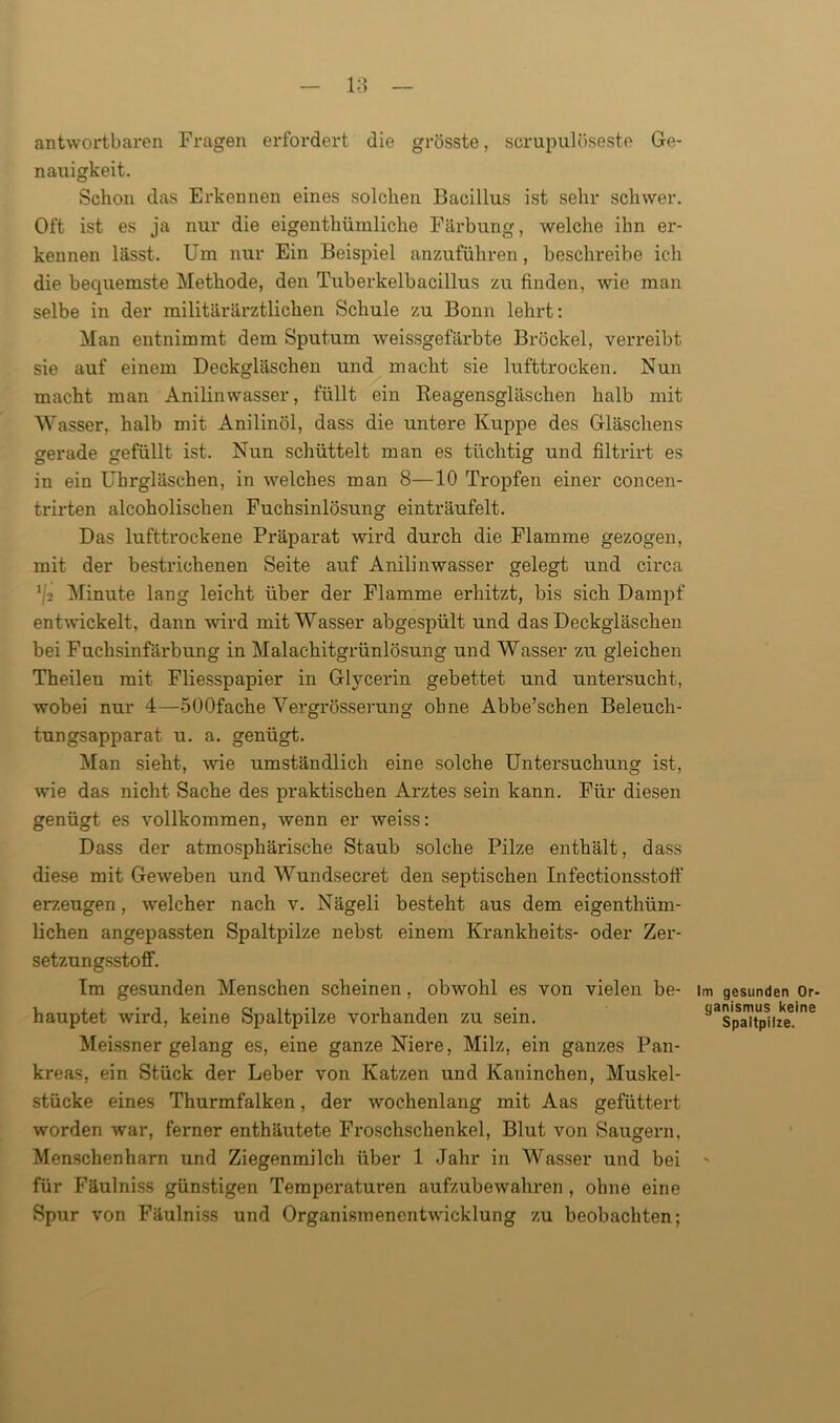 antwortbaren Fragen erfordert die grösste, scrupulöseste Ge- nauigkeit. Schon das Erkennen eines solchen Bacillus ist sehr schwer. Oft ist es ja nur die eigenthümliclie Färbung, welche ihn er- kennen lässt. Um nur Ein Beispiel anzuführen, beschreibe ich die bequemste Methode, den Tuberkelbacillus zu finden, wde man selbe in der militärärztlichen Schule zu Bonn lehrt: Man entnimmt dem Sputum weissgefärbte Brockel, verreibt sie auf einem Deckgläschen und macht sie lufttrocken. Nun macht man Anilinwasser, füllt ein Beagensgläschen halb mit Wasser, halb mit Anilinöl, dass die untere Kuppe des Gläschens gerade gefüllt ist. Nun schüttelt man es tüchtig und filtrirt es in ein Uhrgläschen, in welches man 8—10 Tropfen einer concen- trirten alcoholischen Fuchsinlösung einträufelt. Das lufttrockene Präparat wird durch die Flamme gezogen, mit der bestrichenen Seite auf Anilinwasser gelegt und circa 1/,2 Minute lang leicht über der Flamme erhitzt, bis sich Dampf entwickelt, dann wird mit Wasser abgespült und das Deckgläschen bei Fuchsinfärbung in Malachitgrünlösung und Wasser zu gleichen Theilen mit Fliesspapier in Glycerin gebettet und untersucht, wobei nur 4—SOOfache Vergrösserung ohne Abbe’schen Beleuch- tungsapparat u. a. genügt. Man sieht, wie umständlich eine solche Untersuchung ist, wie das nicht Sache des praktischen Arztes sein kann. Für diesen genügt es vollkommen, wenn er weiss: Dass der atmosphärische Staub solche Pilze enthält, dass diese mit Geweben und Wundsecret den septischen Infectionsstoff erzeugen, welcher nach v. Nägeli besteht aus dem eigenthüm- lichen angepassten Spaltpilze nebst einem Krankheits- oder Zer- setzungsstoff. Im gesunden Menschen scheinen, obwohl es von vielen be- im gesunden Or- hauptet wird, keine Spaltpilze vorhanden zu sein. öas'pSaJtpnzkeeme Meissner gelang es, eine ganze Niere, Milz, ein ganzes Pan- kreas, ein Stück der Leber von Katzen und Kaninchen, Muskel- stücke eines Thurmfalken, der wochenlang mit Aas gefüttert worden war, ferner enthäutete Froschschenkel, Blut von Saugern, Menschenharn und Ziegenmilch über 1 Jahr in Wasser und bei » für Fäulniss günstigen Temperaturen aufzubewahren , ohne eine Spur von Fäulniss und Organismenentwicklung zu beobachten;