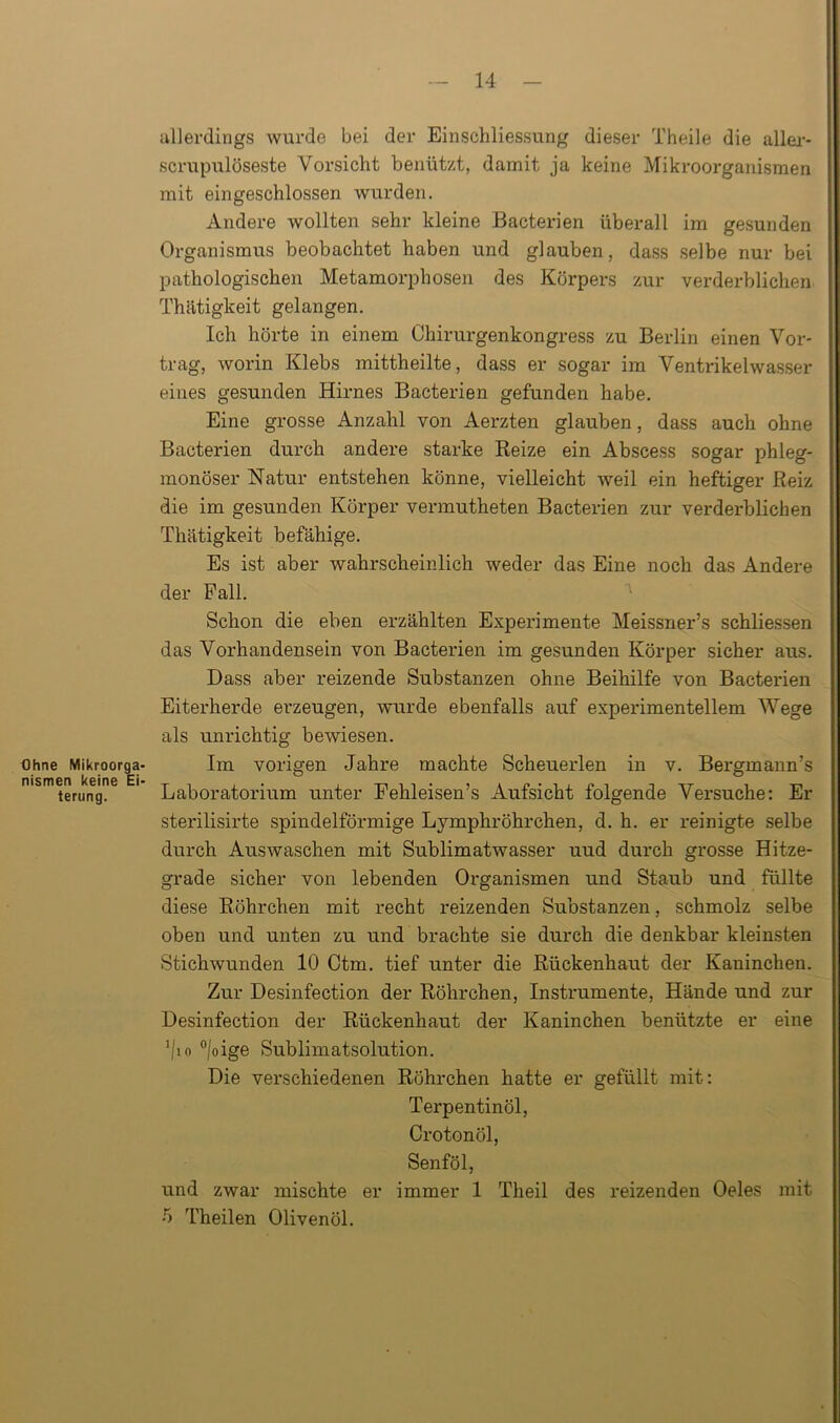 allerdings wurde bei der Einschliessung dieser Theile die aller* scrupulöseste Vorsicht benützt, damit ja keine Mikroorganismen mit eingeschlossen wurden. Andere wollten sehr kleine Bacterien überall im gesunden Organismus beobachtet haben und glauben, dass selbe nur bei pathologischen Metamorphosen des Körpers zur verderblichen Thätigkeit gelangen. Ich hörte in einem Chirurgenkongress zu Berlin einen Vor- trag, worin Klebs mittheilte, dass er sogar im Ventrikelwasser eines gesunden Hirnes Bacterien gefunden habe. Eine grosse Anzahl von Aerzten glauben, dass auch ohne Bacterien durch andere starke Reize ein Abscess sogar phleg- monöser Natur entstehen könne, vielleicht weil ein heftiger Reiz die im gesunden Körper vennutheten Bacterien zur verderblichen Thätigkeit befähige. Es ist aber wahrscheinlich weder das Eine noch das Andere der Fall. Schon die eben erzählten Experimente Meissner’s schliessen das Vorhandensein von Bacterien im gesunden Körper sicher aus. Dass aber reizende Substanzen ohne Beihilfe von Bacterien Eiterherde erzeugen, wurde ebenfalls auf experimentellem Wege als unrichtig bewiesen. Ohne Mikroorga- Im vorigen Jahre machte Scheuerlen in v. Bergmann’s msmterung?6 E' Laboratorium unter Fehleisen’s Aufsicht folgende Versuche: Er sterilisirte spindelförmige Lymphröhrchen, d. h. er reinigte selbe durch Auswaschen mit Sublimatwasser uud durch grosse Hitze- grade sicher von lebenden Organismen und Staub und füllte diese Röhrchen mit recht reizenden Substanzen, schmolz selbe oben und unten zu und brachte sie durch die denkbar kleinsten Stichwunden 10 Ctm. tief unter die Rückenhaut der Kaninchen. Zur Desinfection der Röhrchen, Instrumente, Hände und zur Desinfection der Rückenhaut der Kaninchen benützte er eine !/io °/oige Sublimatsolution. Die verschiedenen Röhrchen hatte er gefüllt mit: Terpentinöl, Crotonöl, Senföl, und zwar mischte er immer 1 Theil des reizenden Oeles mit 5 Theilen Olivenöl.