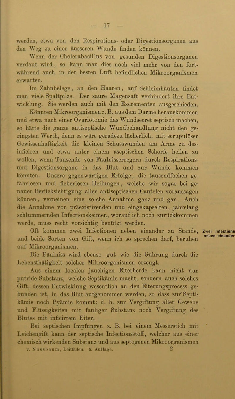 werden, etwa von den Respirations- oder Digestionsorganen aus den Weg zu einer äusseren Wunde finden können. Wenn der Cholerabacillus von gesunden Digestionsorganen verdaut wird , so kann man dies noch viel mehr von den fort- während auch in der besten Luft befindlichen Mikroorganismen erwarten. Im Zahnbelege, an den Haaren, auf Schleimhäuten findet man viele Spaltpilze. Der saux-e Magensaft verhindert ihi-e Ent- wicklung. Sie werden auch mit den Excrementen ausgeschieden. Könnten Mikroorganismen z. B. aus dem Darme herauskommen und etwa nach einer Ovariotomie das Wundsecret septisch machen, so hätte die ganze antiseptische Wundbehandlung nicht den ge- ringsten Werth, denn es wäre geradezu lächerlich, mit scrupulöser Gewissenhaftigkeit die kleinen Schusswunden am Arme zu des- inficiren und etwa unter einem aseptischen Schoi’fe heilen zu wollen, wenn Tausende von Eäulnisserregern durch Respirations- und Digestionsorgane in das Blut und zur Wunde kommen könnten. Unsere gegenwäi’tigen Erfolge, die tausendfachen ge- fahi-losen und fieberlosen Heilungen, welche wir sogar bei ge- nauer Berücksichtigung aller antiseptischen Cautelen Voraussagen können, verneinen eine solche Annahme ganz und gar. Auch die Annahme von präexistii*enden und eingekapselten, jahrelang schlummernden Infectionskeimen, worauf ich noch zui*ückkommen werde, muss recht vorsichtig benützt wei'den. Oft kommen zwei Infectionen neben einander zu Stande, und beide SoiTen von Gift, wenn ich so sprechen darf, beruhen auf Mikroorganismen. Die Fäulniss wird ebenso gut wie die Gährung durch die Lebensthätigkeit solcher Mikroorganismen erzeugt. Aus einem localen jauchigen Eitei'herde kann nicht nur putride Substanz, welche Septikämie macht, sondern auch solches Gift, dessen Entwicklung wesentlich an den Eiterungsprocess ge- bunden ist, in das Blut aufgenommen werden, so dass zur'Septi- kämie noch Pyämie kommt: d. h. zur Vergiftung aller Gewebe und Flüssigkeiten mit fauliger Substanz noch Vergiftung des Blutes mit inficirtem Eiter. Bei septischen Impfungen z. B. bei einem Messerstich mit Leichengift kann der septische InfectionsstofF, welcher aus einer chemisch wirkenden Substanz und aus septogenen Mikroorganismen v. Nnssbanm, Leitfaden. 5. Auflage. 2 Zwei Infectione neben einander