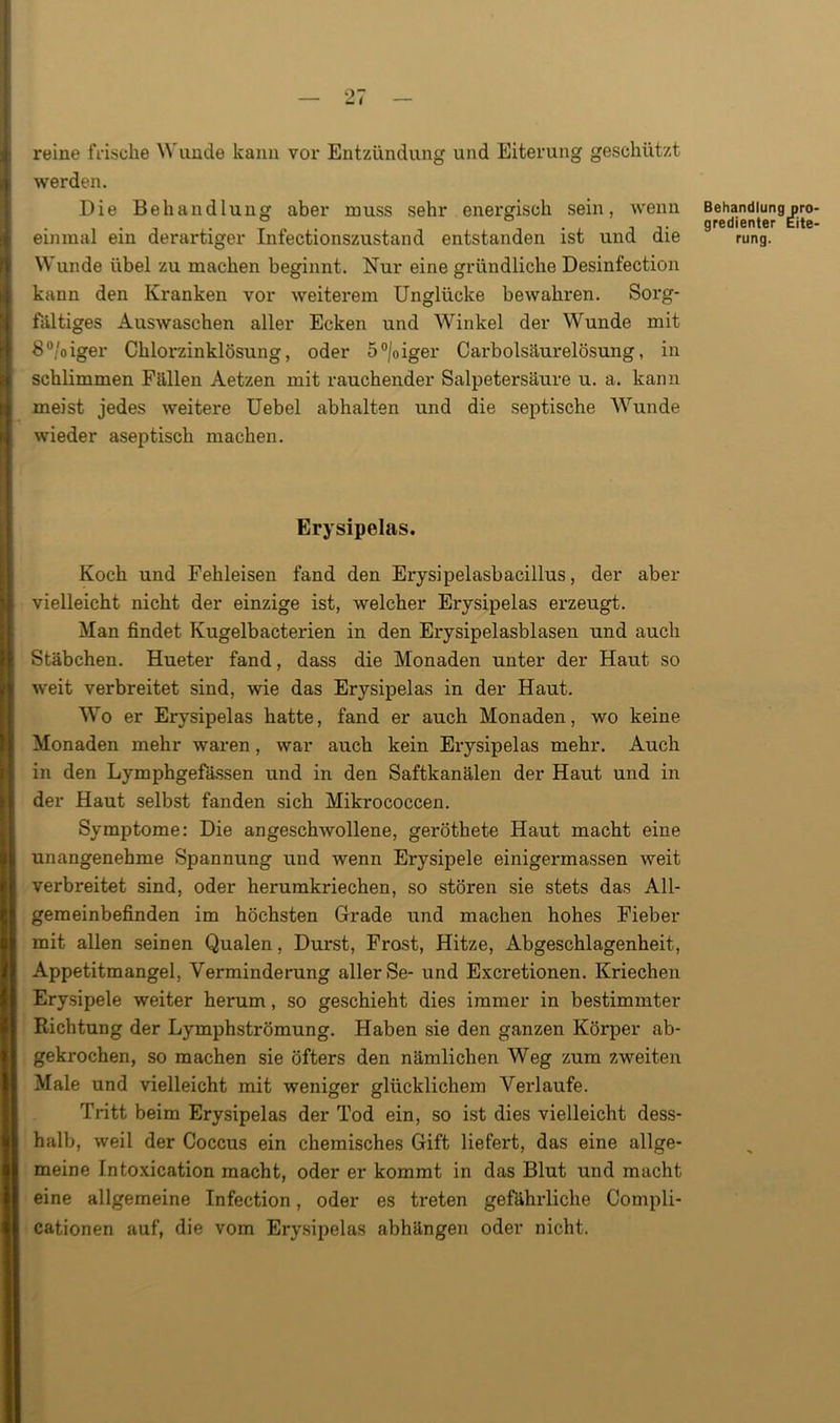 reine frische Wunde kann vor Entzündung und Eiterung geschützt werden. Die Behandlung aber muss sehr energisch sein, wenn einmal ein derartiger Infectionszustand entstanden ist und die Wunde übel zu machen beginnt. Nur eine gründliche Desinfection kann den Kranken vor weiterem Unglücke bewahren. Sorg- fältiges Auswaschen aller Ecken und Winkel der Wunde mit 8°/oiger Chlorzinklösung, oder 5°|oiger Carbolsäurelösung, in schlimmen Fällen Aetzen mit rauchender Salpetersäure u. a. kann meist jedes weitere Uebel abhalten und die septische Wunde wieder aseptisch machen. Erysipelas. Koch und Fehleisen fand den Erysipelasbacillus, der aber vielleicht nicht der einzige ist, welcher Erysipelas erzeugt. Man findet Kugelbacterien in den Erysipelasblasen und auch Stäbchen. Hueter fand, dass die Monaden unter der Haut so weit verbreitet sind, wie das Erysipelas in der Haut. Wo er Erysipelas hatte, fand er auch Monaden, wo keine Monaden mehr waren , war auch kein Erysipelas mehr. Auch in den Lymphgefässen und in den Saftkanälen der Haut und in der Haut selbst fanden sich Mikrococcen. Symptome: Die angeschwollene, geröthete Haut macht eine unangenehme Spannung und wenn Erysipele einigermassen weit verbreitet sind, oder herumkriechen, so stören sie stets das All- gemeinbefinden im höchsten Grade und machen hohes Fieber mit allen seinen Qualen, Durst, Frost, Hitze, Abgeschlagenheit, Appetitmangel, Verminderung aller Se- und Excretionen. Kriechen Erysipele weiter herum, so geschieht dies immer in bestimmter Richtung der Lymphströmung. Haben sie den ganzen Körper ab- gekrochen, so machen sie öfters den nämlichen Weg zum zweiten Male und vielleicht mit weniger glücklichem Verlaufe. Tritt beim Erysipelas der Tod ein, so ist dies vielleicht dess- halb, weil der Coccus ein chemisches Gift liefert, das eine allge- meine Intoxication macht, oder er kommt in das Blut und macht eine allgemeine Infection, oder es treten gefährliche Compli- cationen auf, die vom Erysipelas abhängen oder nicht. Behandlung pro gredienter Eite rung.