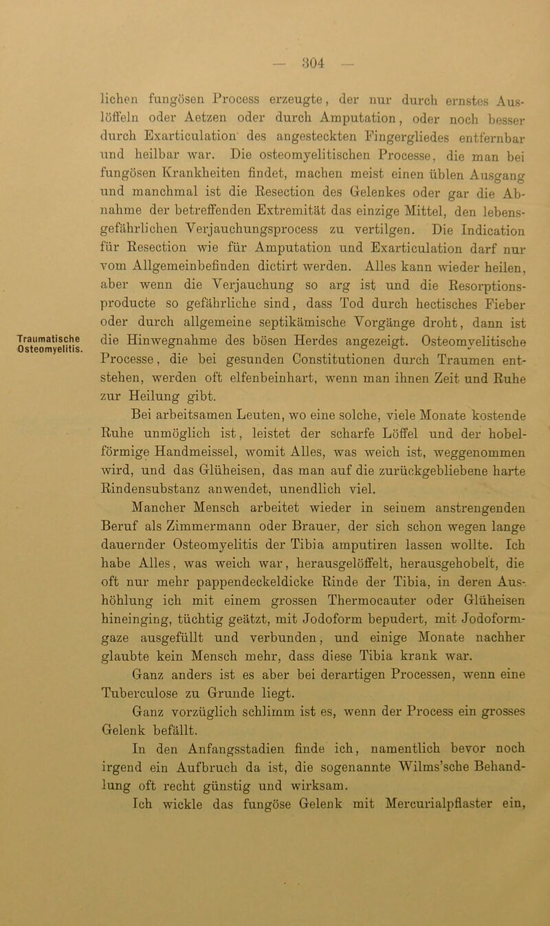 Traumatische Osteomyelitis. liehen fungösen Process erzeugte, der nur durch ernstes Aus- löffeln oder Aetzen oder durch Amputation, oder noch besser durch Exarticulation des angesteckten Fingergliedes entfernbar und heilbar war. Die osteomyelitischen Processe, die man bei fungösen Krankheiten findet, machen meist einen üblen Ausgang und manchmal ist die Resection des Gelenkes oder gar die Ab- nahme der betreffenden Extremität das einzige Mittel, den lebens- gefährlichen Verjauchungsprocess zu vertilgen. Die Indication für Resection wie für Amputation und Exarticulation darf nur vom Allgemeinbefinden dictirt werden. Alles kann wieder heilen, aber wenn die Verjauchung so arg ist und die Resorptions- producte so gefährliche sind, dass Tod durch hectisches Fieber oder durch allgemeine septikämische Vorgänge droht, dann ist die Hinwegnahme des bösen Herdes angezeigt. Osteomyelitische Processe, die bei gesunden Constitutionen durch Traumen ent- stehen, werden oft elfenbeinhart, wenn man ihnen Zeit und Ruhe zur Heilung gibt. Bei arbeitsamen Leuten, wo eine solche, viele Monate kostende Ruhe unmöglich ist, leistet der scharfe Löffel und der hobel- förmige Handmeissei, womit Alles, was weich ist, weggenommen wird, und das Glüheisen, das man auf die zurückgebliebene harte Rindensubstanz anwendet, unendlich viel. Mancher Mensch arbeitet wieder in seinem anstrengenden Beruf als Zimmermann oder Brauer, der sich schon wegen lange dauernder Osteomyelitis der Tibia amputiren lassen wollte. Ich habe Alles, was weich war, herausgelöffelt, herausgehobelt, die oft nur mehr pappendeckeldicke Rinde der Tibia, in deren Aus-, höhlung ich mit einem grossen Thermocauter oder Glüheisen hineinging, tüchtig geätzt, mit Jodoform bepudert, mit Jodoform- gaze ausgefüllt und verbunden, und einige Monate nachher glaubte kein Mensch mehr, dass diese Tibia krank war. Ganz anders ist es aber bei derartigen Processen, wenn eine Tuberculose zu Grunde liegt. Ganz vorzüglich schlimm ist es, wenn der Process ein grosses Gelenk befällt. In den Anfangsstadien finde ich, namentlich bevor noch irgend ein Aufbruch da ist, die sogenannte Wilms’sche Behand- lung oft recht günstig und wirksam. Ich wickle das fungöse Gelenk mit Mercurialpflaster ein,
