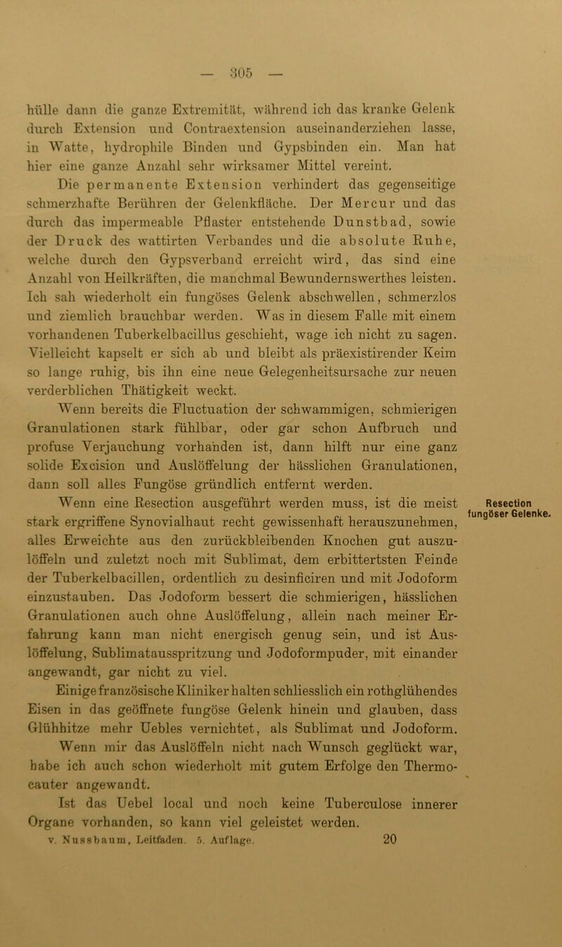hülle dann die ganze Extremität, während ich das kranke Gelenk durch Extension und Contraextension auseinanderziehen lasse, in Watte, hydrophile Binden und Gypsbinden ein. Man hat hier eine ganze Anzahl sehr wirksamer Mittel vereint. Die permanente Extension verhindert das gegenseitige schmerzhafte Berühren der Gelenkfläche. Der Mer cur und das durch das impermeable Pflaster entstehende Dunstbad, sowie der Druck des wattirten Verbandes und die absolute Ruhe, welche duoch den Gypsverband erreicht wird, das sind eine Anzahl von Heilkräften, die manchmal Bewundernswerthes leisten. Ich sah wiederholt ein fungöses Gelenk abschwellen, schmerzlos und ziemlich brauchbar werden. Was in diesem Falle mit einem vorhandenen Tuberkelbacillus geschieht, wage ich nicht zu sagen. Vielleicht kapselt er sich ab und bleibt als präexistirender Keim so lange ruhig, bis ihn eine neue Gelegenheitsursache zur neuen verderblichen Thätigkeit weckt. Wenn bereits die Fluctuation der schwammigen, schmierigen Granulationen stark fühlbar, oder gar schon Aufbruch und profuse Verjauchung vorhanden ist, dann hilft nur eine ganz solide Excision und Auslöffelung der hässlichen Granulationen, dann soll alles Fungöse gründlich entfernt werden. Wenn eine Resection ausgeführt werden muss, ist die meist stark ergriffene Synovialhaut recht gewissenhaft herauszunehmen, alles Erweichte aus den zurückbleibenden Knochen gut auszu- löffeln und zuletzt noch mit Sublimat, dem erbittertsten Feinde der Tuberkelbacillen, ordentlich zu desinficiren und mit Jodofoi-m einzustauben. Das Jodoform bessert die schmierigen, hässlichen Granulationen auch ohne Auslöffelung, allein nach meiner Er- fahrung kann man nicht energisch genug sein, und ist Aus- löffelung, Sublimatausspritzung und Jodoformpuder, mit einander angewandt, gar nicht zu viel. Einige französische Kliniker halten schliesslich ein rothglühendes Eisen in das geöffnete fungöse Gelenk hinein und glauben, dass Glühhitze mehr Uebles vernichtet, als Sublimat und Jodoform. Wenn mir das Auslöffeln nicht nach Wunsch geglückt war, habe ich auch schon wiederholt mit gutem Erfolge den Thermo- cauter angewandt. Ist das Uebel local und noch keine Tuberculose innerer Organe vorhanden, so kann viel geleistet werden. v. Nussbaum, Leitfaden. 5. Auflage. 20 Resection fungöser Gelenke.
