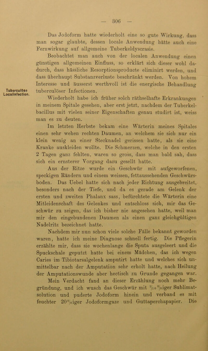 Tuberculöse Localinfection. Das Jodoform hatte wiederholt eine so gute Wirkung, dass man sogar glaubte, dessen locale Anwendung hätte auch eine Fernwirkung auf allgemeine Tuberkeldyscrasie. Beobachtet man auch von der localen Anwendung einen günstigen allgemeinen Einfluss, so erklärt sich dieser wohl da- durch, dass hässliche Resorptionsproducte eliminirt werden, und dass überhaupt Substanzverluste beschränkt werden. Von hohem Interesse und äusserst werthvoll ist die energische Behandlung tuberculöser Infectionen. Wiederholt habe ich früher solch räthselhafte Erkrankungen in meinem Spitale gesehen, aber erst jetzt, nachdem der Tuberkel- bacillus mit vielen seiner Eigenschaften genau studirt ist, weiss man es zu deuten. Im letzten Herbste bekam eine Wärterin meines Spitales einen sehr wehen rechten Daumen, an welchem sie sich nur ein klein wenig an einer Stecknadel gerissen hatte, als sie eine Kranke auskleiden wollte. Die Schmerzen, welche in den ersten 2 Tagen ganz fehlten, waren so gross, dass man bald sah, dass sich ein ernsterer Vorgang dazu gesellt hatte. Aus der Ritze wurde ein Geschwür mit aufgeworfenen, speckigen Rändern und einem weissen, fettaussehenden Geschwürs- boden. Das Uebel hatte sich nach jeder Richtung ausgebreitet, besonders nach der Tiefe, und da es gerade am Gelenk der ersten und zweiten Phalanx sass, befürchtete die Wärterin eine Mitleidenschaft des Gelenkes und entschloss sich, mir das Ge- schwür zu zeigen, das ich bisher nie angesehen hatte, weil man mir den eingebundenen Daumen als einen ganz gleichgültigen Nadelritz bezeichnet hatte. Nachdem mir nun schon viele solche Fälle bekannt geworden waren, hatte ich meine Diagnose schnell fertig. Die Pflegerin erzählte mir, dass sie wochenlange die Sputa ausgeleert und die Spuckschale geputzt hatte bei einem Mädchen, das ich wegen Caries im Tibiotarsalgelenk amputirt hatte und welches sich un- mittelbar nach der Amputation sehr erholt hatte, nach Heilung der Amputationswunde aber hectisch zu Grunde gegangen war. Mein Verdacht fand an dieser Erzählung noch mehr Be- gründung, und ich wusch das Geschwür mit l/io °|oiger Sublimat- solution und puderte Jodoform hinein und verband es mit feuchter 20°/oiger Jodoformgaze und Guttaperchapapier. Die