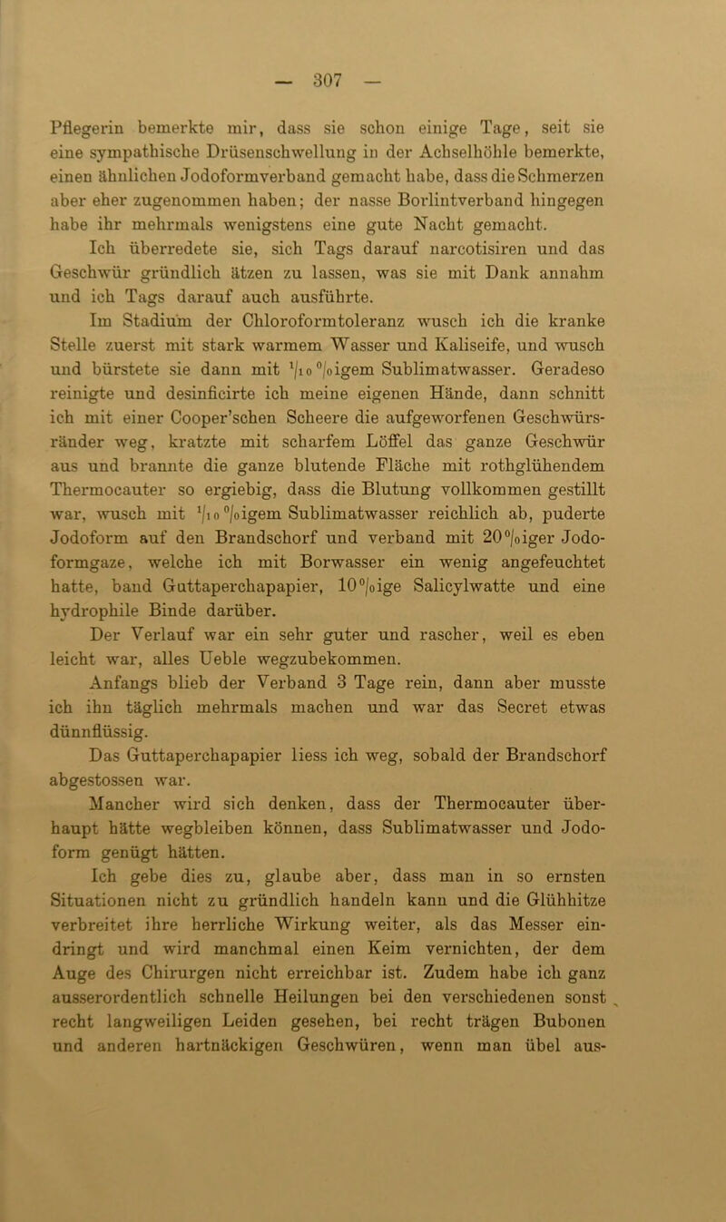 Pflegerin bemerkte mir, dass sie schon einige Tage, seit sie eine sympathische Drüsenschwellung in der Achselhöhle bemerkte, einen ähnlichen Jodoformverband gemacht habe, dass die Schmerzen aber eher zugenommen haben; der nasse Borlintverband hingegen habe ihr mehrmals wenigstens eine gute Nacht gemacht. Ich überredete sie, sich Tags darauf narcotisiren und das Geschwür gründlich ätzen zu lassen, was sie mit Dank annahm und ich Tags darauf auch ausführte. Im Stadium der Chloroformtoleranz wusch ich die kranke Stelle zuerst mit stark warmem Wasser und Kaliseife, und wusch und bürstete sie dann mit l/io°/oigem Sublimatwasser. Geradeso reinigte und desinficirte ich meine eigenen Hände, dann schnitt ich mit einer Cooper’schen Scheere die aufgeworfenen Geschwürs- ränder weg, kratzte mit scharfem Löffel das ganze Geschwür aus und brannte die ganze blutende Fläche mit rothglühendem Thermocauter so ergiebig, dass die Blutung vollkommen gestillt war, wusch mit x/io °/oigem Sublimatwasser reichlich ab, puderte Jodoform auf den Brandschorf und verband mit 20°/oiger Jodo- formgaze, welche ich mit Borwasser ein wenig angefeuchtet hatte, band Guttaperchapapier, 10°/oige Salicylwatte und eine hydrophile Binde darüber. Der Verlauf war ein sehr guter und rascher, weil es eben leicht war, alles Ueble wegzubekommen. Anfangs blieb der Verband 3 Tage rein, dann aber musste ich ihn täglich mehrmals machen und war das Secret etwas dünnflüssig. Das Guttaperchapapier liess ich weg, sobald der Brandschorf abgestossen war. Mancher wird sich denken, dass der Thermocauter über- haupt hätte wegbleiben können, dass Sublimatwasser und Jodo- form genügt hätten. Ich gebe dies zu, glaube aber, dass man in so ernsten Situationen nicht zu gründlich handeln kann und die Glühhitze verbreitet ihre herrliche Wirkung weiter, als das Messer ein- dringt und wird manchmal einen Keim vernichten, der dem Auge des Chirurgen nicht erreichbar ist. Zudem habe ich ganz ausserordentlich schnelle Heilungen bei den verschiedenen sonst , recht langweiligen Leiden gesehen, bei recht trägen Bubonen und anderen hartnäckigen Geschwüren, wenn man übel aus-