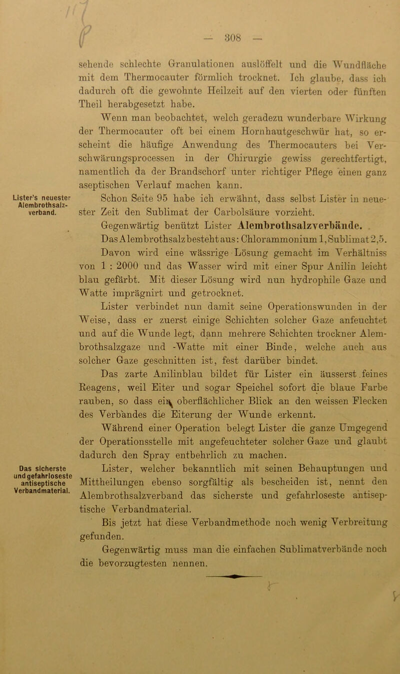 Lister’s neuester Aiembrothsalz- verband. Das sicherste und gefahrloseste antiseptische Verbandmaterial. sehende schlechte Granulationen auslöffelt und die Wundfläche mit dem Thermocauter förmlich trocknet. Ich glaube, dass ich dadurch oft die gewohnte Heilzeit auf den vierten oder fünften Theil herabgesetzt habe. Wenn man beobachtet, welch geradezu wunderbare Wirkung der Thermocauter oft bei einem Hornhautgeschwür hat, so er- scheint die häufige Anwendung des Thermocauters bei Ver- schwärungsprocessen in der Chirurgie gewiss gerechtfertigt, namentlich da der Brandschorf unter richtiger Pflege einen ganz aseptischen Verlauf machen kann. Schon Seite 95 habe ich erwähnt, dass selbst Lister in neue- ster Zeit den Sublimat der Carbolsäure vorzieht. Gegenwärtig benützt Lister Aleinbrothsalzverbände. DasAlembrothsalzbestehtaus: Chlorammonium 1,Sublimat2,5. Davon wird eine wässrige Lösung gemacht im Verhältniss von 1 : 2000 und das Wasser wird mit einer Spur Anilin leicht blau gefärbt. Mit dieser Lösung wird nun hydrophile Gaze und Watte imprägnirt und getrocknet. Lister verbindet nun damit seine Operationswunden in der Weise, dass er zuerst einige Schichten solcher Gaze anfeuchtet und auf die Wunde legt, dann mehrere Schichten trockner Alem- brothsalzgaze und -Watte mit einer Binde, welche auch aus solcher Gaze geschnitten ist, fest darüber bindet. Das zarte Anilinblau bildet für Lister ein äusserst feines Reagens, weil Eiter und sogar Speichel sofort die blaue Farbe rauben, so dass eii^ oberflächlicher Blick an den weissen Flecken des Verbandes die Eiterung der Wunde erkennt. Während einer Operation belegt Lister die ganze Umgegend der Operationsstelle mit angefeuchteter solcher Gaze und glaubt dadurch den Spray entbehrlich zu machen. Lister, welcher bekanntlich mit seinen Behauptungen und Mittheilungen ebenso sorgfältig als bescheiden ist, nennt den Alembrothsalzverband das sicherste und gefahrloseste antisep- tische Verbandmaterial. Bis jetzt hat diese Verbandmethode noch wenig Verbreitung gefunden. Gegenwärtig muss man die einfachen Sublimatverbände noch die bevorzugtesten nennen. r